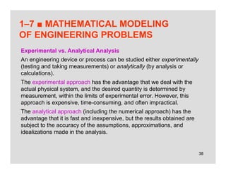 38
1–7 ■ MATHEMATICAL MODELING
OF ENGINEERING PROBLEMS
Experimental vs. Analytical Analysis
An engineering device or process can be studied either experimentally
(testing and taking measurements) or analytically (by analysis or
calculations).
The experimental approach has the advantage that we deal with the
actual physical system, and the desired quantity is determined by
measurement, within the limits of experimental error. However, this
approach is expensive, time-consuming, and often impractical.
The analytical approach (including the numerical approach) has the
advantage that it is fast and inexpensive, but the results obtained are
subject to the accuracy of the assumptions, approximations, and
idealizations made in the analysis.
 
