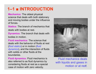 4
1–1 ■ INTRODUCTION
Fluid mechanics deals
with liquids and gases in
motion or at rest.
Mechanics: The oldest physical
science that deals with both stationary
and moving bodies under the influence
of forces.
Statics: The branch of mechanics that
deals with bodies at rest.
Dynamics: The branch that deals with
bodies in motion.
Fluid mechanics: The science that
deals with the behavior of fluids at rest
(fluid statics) or in motion (fluid
dynamics), and the interaction of fluids
with solids or other fluids at the
boundaries.
Fluid dynamics: Fluid mechanics is
also referred to as fluid dynamics by
considering fluids at rest as a special
case of motion with zero velocity.
 