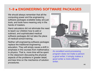 44
1–9 ■ ENGINEERING SOFTWARE PACKAGES
An excellent word-processing
program does not make a person
a good writer; it simply makes a
good writer a more efficient
writer.
We should always remember that all the
computing power and the engineering
software packages available today are just
tools, and tools have meaning only in the
hands of masters.
Hand calculators did not eliminate the need
to teach our children how to add or
subtract, and sophisticated medical
software packages did not take the place
of medical school training.
Neither will engineering software packages
replace the traditional engineering
education. They will simply cause a shift in
emphasis in the courses from mathematics
to physics. That is, more time will be spent
in the classroom discussing the physical
aspects of the problems in greater detail,
and less time on the mechanics of solution
procedures.
 