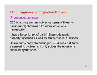 45
EES (Engineering Equation Solver)
(Pronounced as ease):
EES is a program that solves systems of linear or
nonlinear algebraic or differential equations
numerically.
It has a large library of built-in thermodynamic
property functions as well as mathematical functions.
Unlike some software packages, EES does not solve
engineering problems; it only solves the equations
supplied by the user.
 