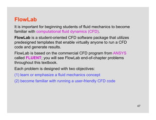 47
FlowLab
It is important for beginning students of fluid mechanics to become
familiar with computational fluid dynamics (CFD).
FlowLab is a student-oriented CFD software package that utilizes
predesigned templates that enable virtually anyone to run a CFD
code and generate results.
FlowLab is based on the commercial CFD program from ANSYS
called FLUENT; you will see FlowLab end-of-chapter problems
throughout this textbook.
Each problem is designed with two objectives:
(1) learn or emphasize a fluid mechanics concept
(2) become familiar with running a user-friendly CFD code
 