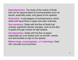 5
Hydrodynamics: The study of the motion of fluids
that can be approximated as incompressible (such as
liquids, especially water, and gases at low speeds).
Hydraulics: A subcategory of hydrodynamics, which
deals with liquid flows in pipes and open channels.
Gas dynamics: Deals with the flow of fluids that
undergo significant density changes, such as the flow
of gases through nozzles at high speeds.
Aerodynamics: Deals with the flow of gases
(especially air) over bodies such as aircraft, rockets,
and automobiles at high or low speeds.
Meteorology, oceanography, and hydrology: Deal
with naturally occurring flows.
 