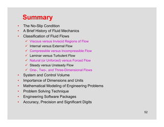 52
Summary
• The No-Slip Condition
• A Brief History of Fluid Mechanics
• Classification of Fluid Flows
 Viscous versus Inviscid Regions of Flow
 Internal versus External Flow
 Compressible versus Incompressible Flow
 Laminar versus Turbulent Flow
 Natural (or Unforced) versus Forced Flow
 Steady versus Unsteady Flow
 One-, Two-, and Three-Dimensional Flows
• System and Control Volume
• Importance of Dimensions and Units
• Mathematical Modeling of Engineering Problems
• Problem Solving Technique
• Engineering Software Packages
• Accuracy, Precision and Significant Digits
 