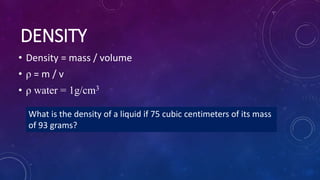 DENSITY
• Density = mass / volume
• ρ = m / v
• ρ water = 1g/cm3
What is the density of a liquid if 75 cubic centimeters of its mass
of 93 grams?
 