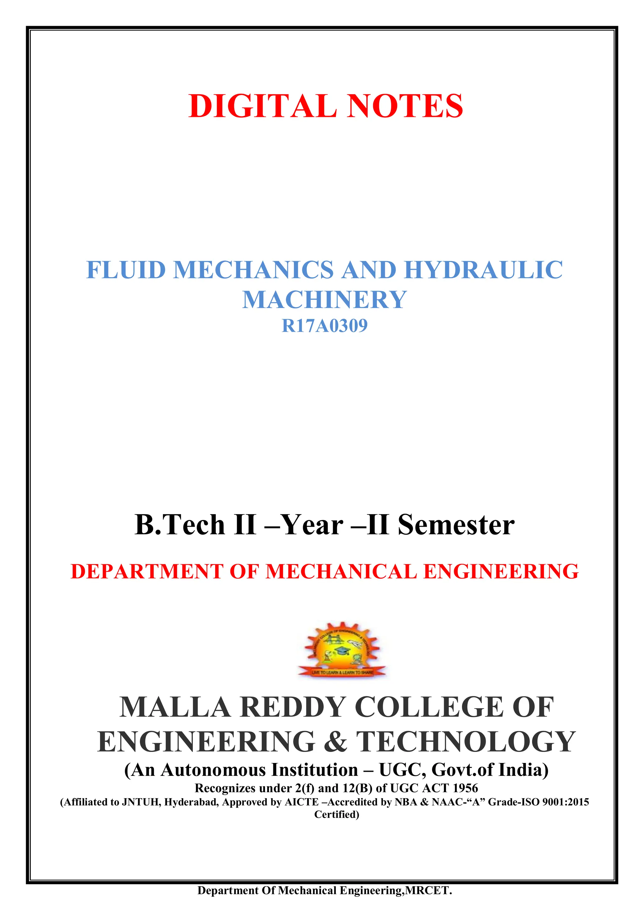 Department Of Mechanical Engineering,MRCET.
DIGITAL NOTES
FLUID MECHANICS AND HYDRAULIC
MACHINERY
R17A0309
B.Tech II –Year –II Semester
DEPARTMENT OF MECHANICAL ENGINEERING
MALLA REDDY COLLEGE OF
ENGINEERING & TECHNOLOGY
(An Autonomous Institution – UGC, Govt.of India)
Recognizes under 2(f) and 12(B) of UGC ACT 1956
(Affiliated to JNTUH, Hyderabad, Approved by AICTE –Accredited by NBA & NAAC-“A” Grade-ISO 9001:2015
Certified)
 