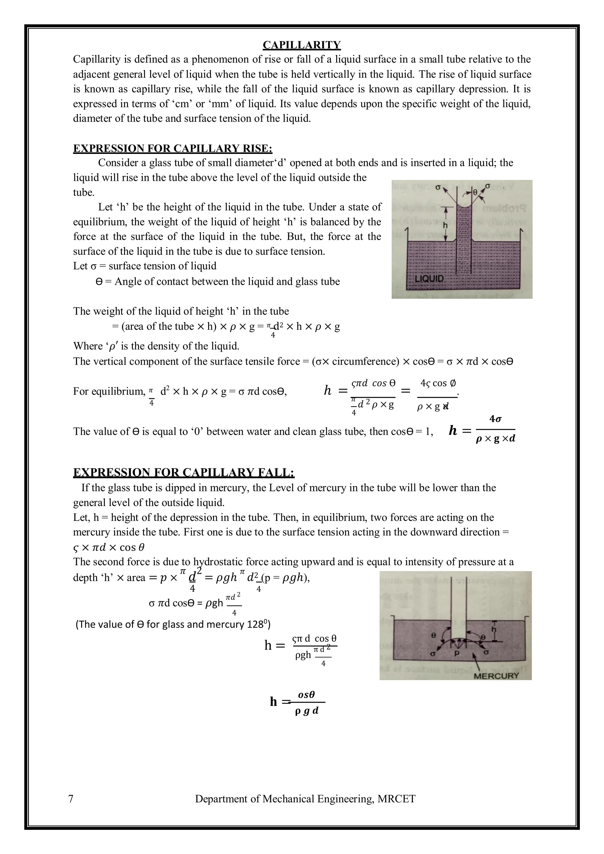 7 Department of Mechanical Engineering, MRCET
CAPILLARITY
Capillarity is defined as a phenomenon of rise or fall of a liquid surface in a small tube relative to the
adjacent general level of liquid when the tube is held vertically in the liquid. The rise of liquid surface
is known as capillary rise, while the fall of the liquid surface is known as capillary depression. It is
expressed in terms of ‘cm’ or ‘mm’ of liquid. Its value depends upon the specific weight of the liquid,
diameter of the tube and surface tension of the liquid.
EXPRESSION FOR CAPILLARY RISE:
Consider a glass tube of small diameter‘d’ opened at both ends and is inserted in a liquid; the
liquid will rise in the tube above the level of the liquid outside the
tube.
Let ‘h’ be the height of the liquid in the tube. Under a state of
equilibrium, the weight of the liquid of height ‘h’ is balanced by the
force at the surface of the liquid in the tube. But, the force at the
surface of the liquid in the tube is due to surface tension.
Let σ = surface tension of liquid
Ѳ = Angle of contact between the liquid and glass tube
The weight of the liquid of height ‘h’ in the tube
= (area of the tube × h) × 𝜌 × g = 𝜋 d2 × h × 𝜌 × g
4
Where ‘𝜌′ is the density of the liquid.
The vertical component of the surface tensile force = (σ× circumference) × cosѲ = σ × 𝜋d × cosѲ
For equilibrium, 𝜋 d2
× h × 𝜌 × g = σ 𝜋d cosѲ, ℎ =
𝜍𝜋𝑑 𝑐𝑜𝑠 Ѳ
=
4𝜍 cos ∅
.
4
𝜋
𝑑 2 𝜌 ×g
4
𝜌 × g ×
𝑑
𝟒𝝈
The value of Ѳ is equal to ‘0’ between water and clean glass tube, then cosѲ = 1, 𝒉 = 𝝆 × 𝐠 ×𝒅
EXPRESSION FOR CAPILLARY FALL:
If the glass tube is dipped in mercury, the Level of mercury in the tube will be lower than the
general level of the outside liquid.
Let, h = height of the depression in the tube. Then, in equilibrium, two forces are acting on the
mercury inside the tube. First one is due to the surface tension acting in the downward direction =
𝜍 × 𝜋𝑑 × cos 𝜃
The second force is due to hydrostatic force acting upward and is equal to intensity of pressure at a
depth ‘h’ × area = 𝑝 ×
𝜋
𝑑
2
= 𝜌𝑔ℎ
𝜋
𝑑2 (p = 𝜌𝑔ℎ),
4 4
σ 𝜋d cosѲ = 𝜌gh
𝜋𝑑 2
4
(The value of Ѳ for glass and mercury 1280
)
h =
ςπ d cos θ
ρgh
π d 2
4
h =
𝒐𝒔𝜽
𝛒 𝒈 𝒅
 