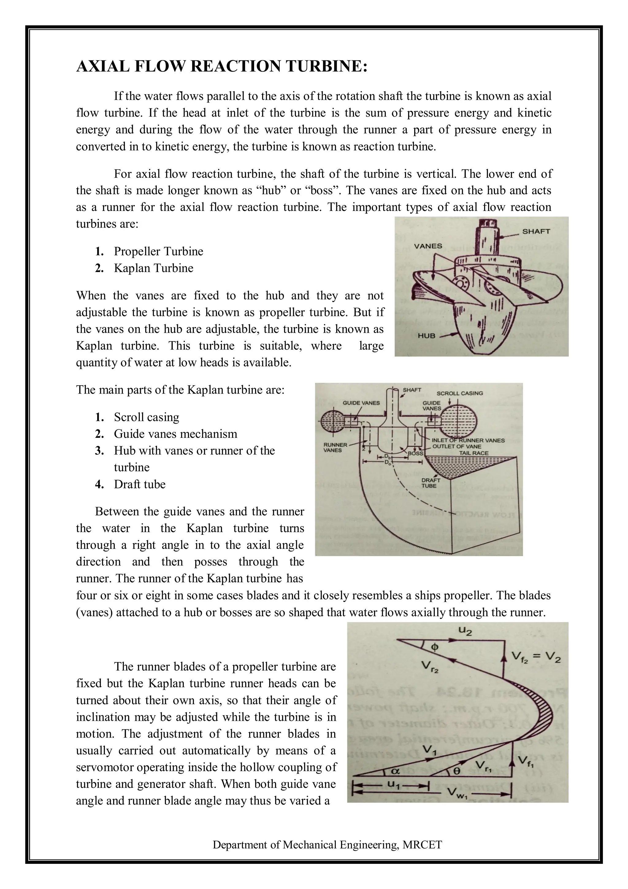 Department of Mechanical Engineering, MRCET
AXIAL FLOW REACTION TURBINE:
If the water flows parallel to the axis of the rotation shaft the turbine is known as axial
flow turbine. If the head at inlet of the turbine is the sum of pressure energy and kinetic
energy and during the flow of the water through the runner a part of pressure energy in
converted in to kinetic energy, the turbine is known as reaction turbine.
For axial flow reaction turbine, the shaft of the turbine is vertical. The lower end of
the shaft is made longer known as “hub” or “boss”. The vanes are fixed on the hub and acts
as a runner for the axial flow reaction turbine. The important types of axial flow reaction
turbines are:
1. Propeller Turbine
2. Kaplan Turbine
When the vanes are fixed to the hub and they are not
adjustable the turbine is known as propeller turbine. But if
the vanes on the hub are adjustable, the turbine is known as
Kaplan turbine. This turbine is suitable, where large
quantity of water at low heads is available.
The main parts of the Kaplan turbine are:
1. Scroll casing
2. Guide vanes mechanism
3. Hub with vanes or runner of the
turbine
4. Draft tube
Between the guide vanes and the runner
the water in the Kaplan turbine turns
through a right angle in to the axial angle
direction and then posses through the
runner. The runner of the Kaplan turbine has
four or six or eight in some cases blades and it closely resembles a ships propeller. The blades
(vanes) attached to a hub or bosses are so shaped that water flows axially through the runner.
The runner blades of a propeller turbine are
fixed but the Kaplan turbine runner heads can be
turned about their own axis, so that their angle of
inclination may be adjusted while the turbine is in
motion. The adjustment of the runner blades in
usually carried out automatically by means of a
servomotor operating inside the hollow coupling of
turbine and generator shaft. When both guide vane
angle and runner blade angle may thus be varied a
 