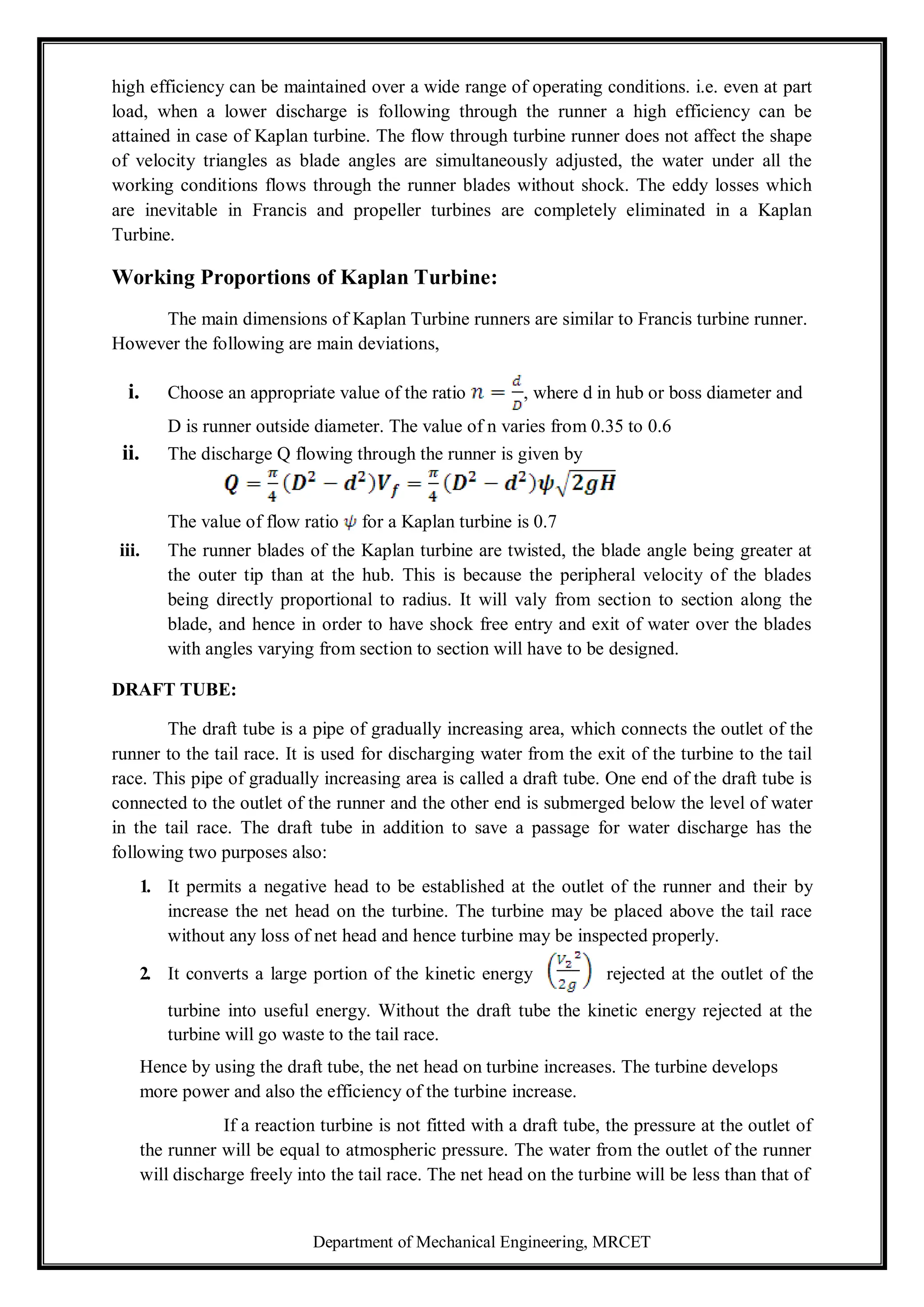 Department of Mechanical Engineering, MRCET
high efficiency can be maintained over a wide range of operating conditions. i.e. even at part
load, when a lower discharge is following through the runner a high efficiency can be
attained in case of Kaplan turbine. The flow through turbine runner does not affect the shape
of velocity triangles as blade angles are simultaneously adjusted, the water under all the
working conditions flows through the runner blades without shock. The eddy losses which
are inevitable in Francis and propeller turbines are completely eliminated in a Kaplan
Turbine.
Working Proportions of Kaplan Turbine:
The main dimensions of Kaplan Turbine runners are similar to Francis turbine runner.
However the following are main deviations,
i. Choose an appropriate value of the ratio , where d in hub or boss diameter and
D is runner outside diameter. The value of n varies from 0.35 to 0.6
ii. The discharge Q flowing through the runner is given by
The value of flow ratio for a Kaplan turbine is 0.7
iii. The runner blades of the Kaplan turbine are twisted, the blade angle being greater at
the outer tip than at the hub. This is because the peripheral velocity of the blades
being directly proportional to radius. It will valy from section to section along the
blade, and hence in order to have shock free entry and exit of water over the blades
with angles varying from section to section will have to be designed.
DRAFT TUBE:
The draft tube is a pipe of gradually increasing area, which connects the outlet of the
runner to the tail race. It is used for discharging water from the exit of the turbine to the tail
race. This pipe of gradually increasing area is called a draft tube. One end of the draft tube is
connected to the outlet of the runner and the other end is submerged below the level of water
in the tail race. The draft tube in addition to save a passage for water discharge has the
following two purposes also:
1. It permits a negative head to be established at the outlet of the runner and their by
increase the net head on the turbine. The turbine may be placed above the tail race
without any loss of net head and hence turbine may be inspected properly.
2. It converts a large portion of the kinetic energy rejected at the outlet of the
turbine into useful energy. Without the draft tube the kinetic energy rejected at the
turbine will go waste to the tail race.
Hence by using the draft tube, the net head on turbine increases. The turbine develops
more power and also the efficiency of the turbine increase.
If a reaction turbine is not fitted with a draft tube, the pressure at the outlet of
the runner will be equal to atmospheric pressure. The water from the outlet of the runner
will discharge freely into the tail race. The net head on the turbine will be less than that of
 