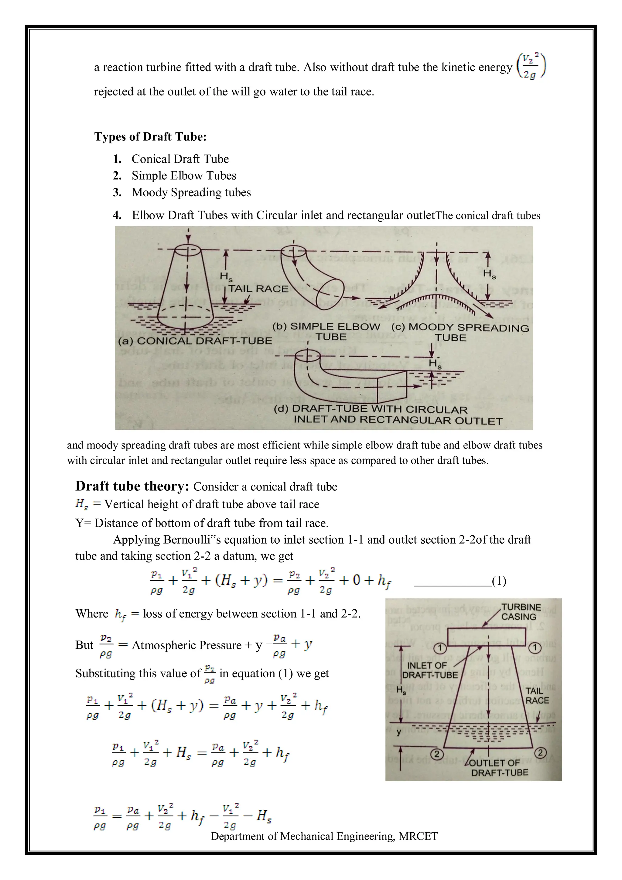 Department of Mechanical Engineering, MRCET
a reaction turbine fitted with a draft tube. Also without draft tube the kinetic energy
rejected at the outlet of the will go water to the tail race.
Types of Draft Tube:
1. Conical Draft Tube
2. Simple Elbow Tubes
3. Moody Spreading tubes
4. Elbow Draft Tubes with Circular inlet and rectangular outletThe conical draft tubes
and moody spreading draft tubes are most efficient while simple elbow draft tube and elbow draft tubes
with circular inlet and rectangular outlet require less space as compared to other draft tubes.
Draft tube theory: Consider a conical draft tube
Vertical height of draft tube above tail race
Y= Distance of bottom of draft tube from tail race.
Applying Bernoulli‟s equation to inlet section 1-1 and outlet section 2-2of the draft
tube and taking section 2-2 a datum, we get
(1)
Where loss of energy between section 1-1 and 2-2.
But Atmospheric Pressure + y =
Substituting this value of in equation (1) we get
 