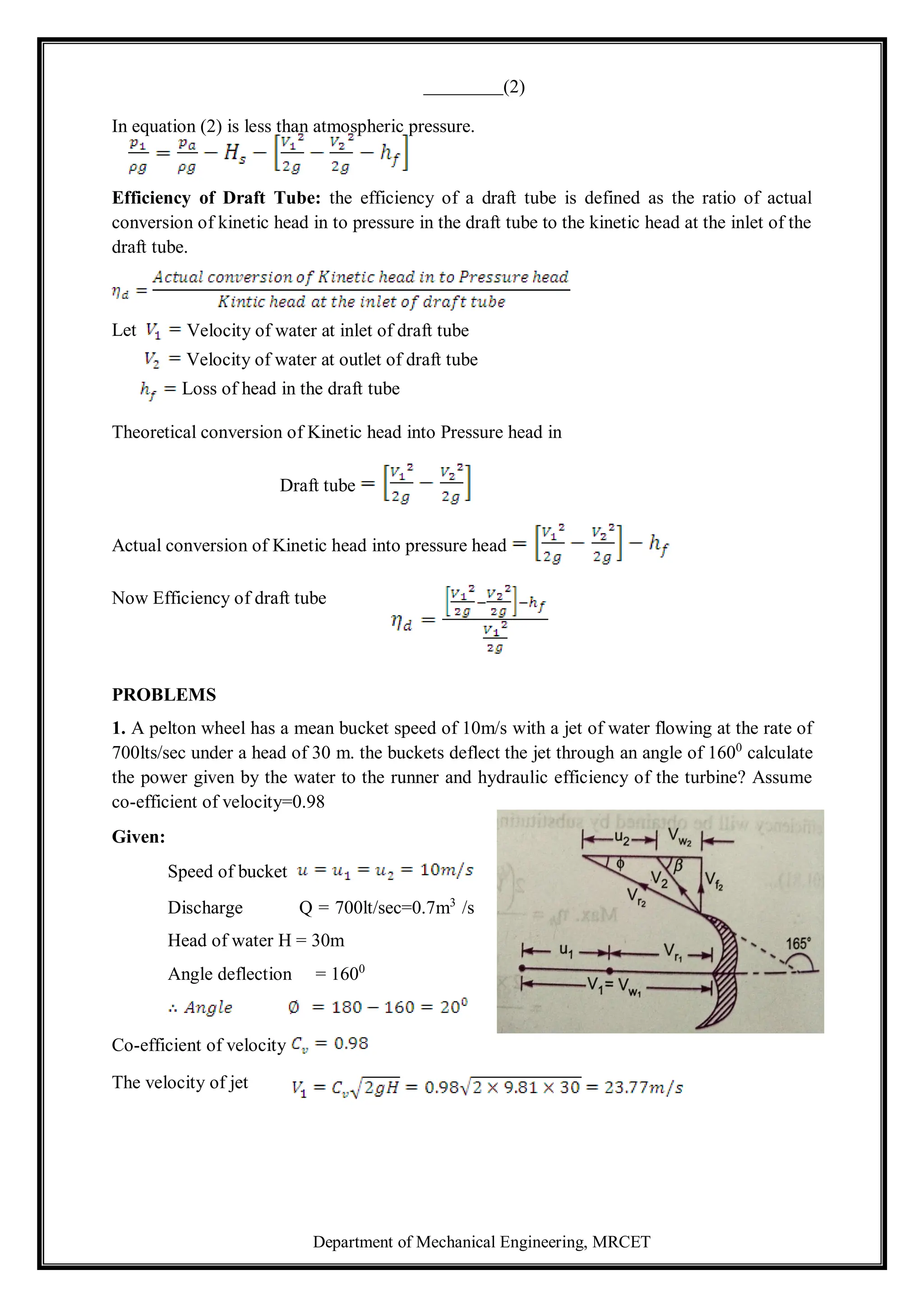 Department of Mechanical Engineering, MRCET
(2)
In equation (2) is less than atmospheric pressure.
Efficiency of Draft Tube: the efficiency of a draft tube is defined as the ratio of actual
conversion of kinetic head in to pressure in the draft tube to the kinetic head at the inlet of the
draft tube.
Theoretical conversion of Kinetic head into Pressure head in
Draft tube
Actual conversion of Kinetic head into pressure head
Now Efficiency of draft tube
PROBLEMS
1. A pelton wheel has a mean bucket speed of 10m/s with a jet of water flowing at the rate of
700lts/sec under a head of 30 m. the buckets deflect the jet through an angle of 1600
calculate
the power given by the water to the runner and hydraulic efficiency of the turbine? Assume
co-efficient of velocity=0.98
Given:
Speed of bucket
Discharge Q = 700lt/sec=0.7m3
/s
Head of water H = 30m
Angle deflection = 1600
Co-efficient of velocity
The velocity of jet
Let Velocity of water at inlet of draft tube
Velocity of water at outlet of draft tube
Loss of head in the draft tube
 
