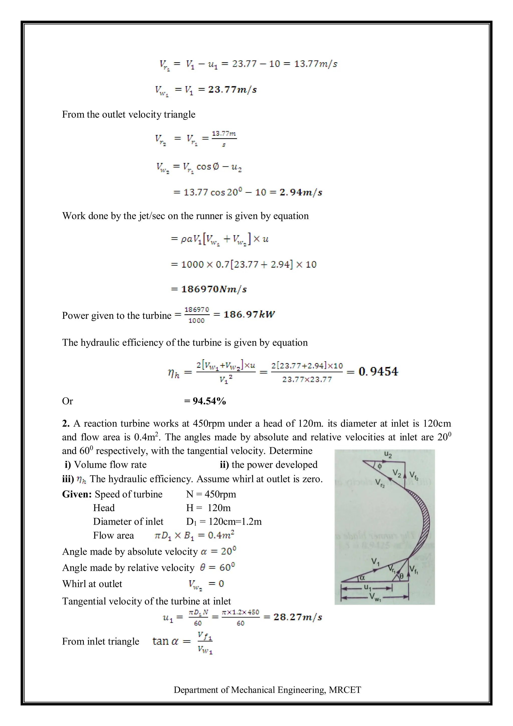 Department of Mechanical Engineering, MRCET
From the outlet velocity triangle
Work done by the jet/sec on the runner is given by equation
Power given to the turbine
The hydraulic efficiency of the turbine is given by equation
Or = 94.54%
2. A reaction turbine works at 450rpm under a head of 120m. its diameter at inlet is 120cm
and flow area is 0.4m2
. The angles made by absolute and relative velocities at inlet are 200
and 600
respectively, with the tangential velocity. Determine
i) Volume flow rate ii) the power developed
iii) The hydraulic efficiency. Assume whirl at outlet is zero.
Given: Speed of turbine N = 450rpm
Head H = 120m
Diameter of inlet D1 = 120cm=1.2m
Flow area
Angle made by absolute velocity
Angle made by relative velocity
Whirl at outlet
Tangential velocity of the turbine at inlet
From inlet triangle
 