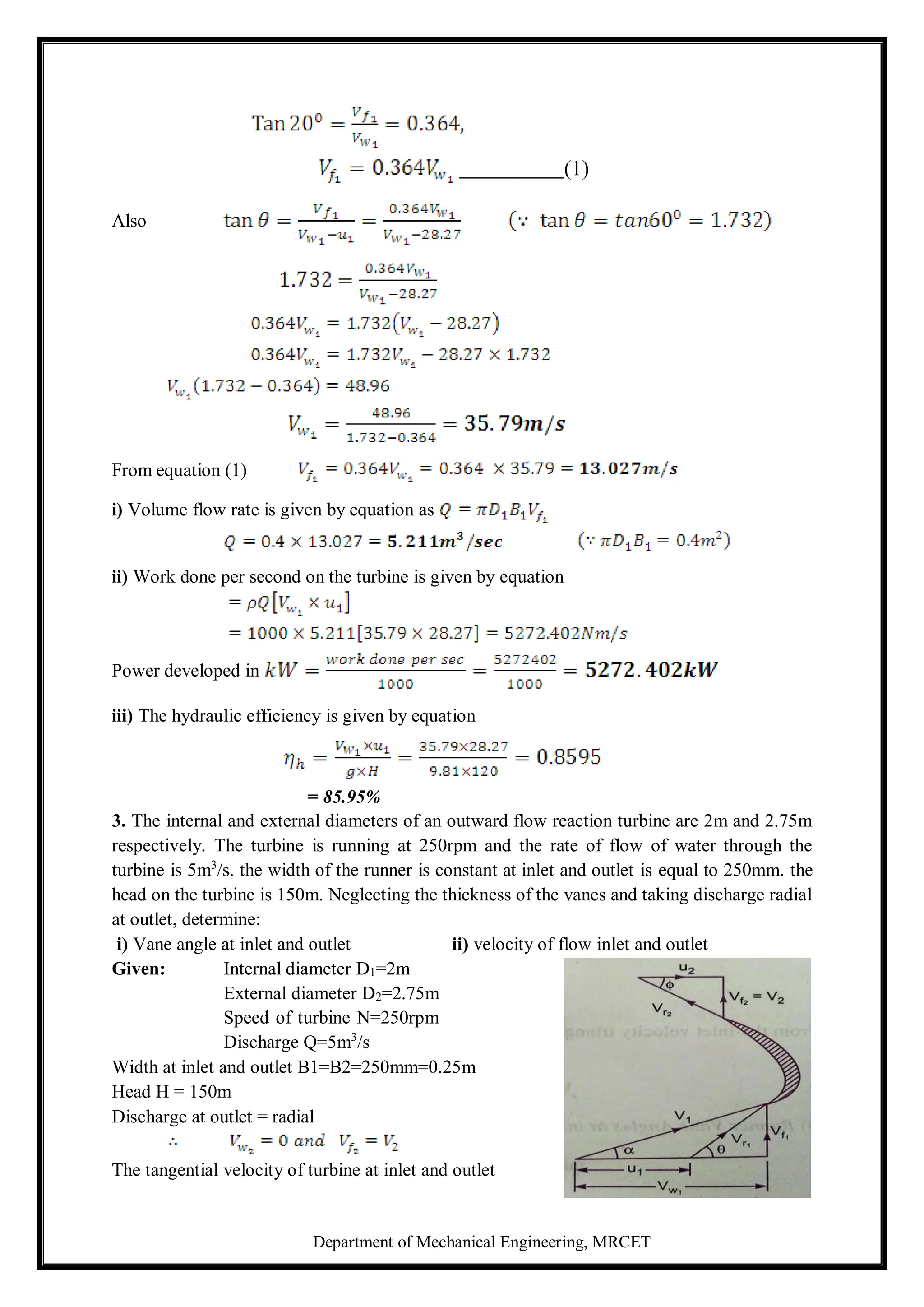 Department of Mechanical Engineering, MRCET
Also
(1)
From equation (1)
i) Volume flow rate is given by equation as
ii) Work done per second on the turbine is given by equation
Power developed in
iii) The hydraulic efficiency is given by equation
= 85.95%
3. The internal and external diameters of an outward flow reaction turbine are 2m and 2.75m
respectively. The turbine is running at 250rpm and the rate of flow of water through the
turbine is 5m3
/s. the width of the runner is constant at inlet and outlet is equal to 250mm. the
head on the turbine is 150m. Neglecting the thickness of the vanes and taking discharge radial
at outlet, determine:
i) Vane angle at inlet and outlet ii) velocity of flow inlet and outlet
Given: Internal diameter D1=2m
External diameter D2=2.75m
Speed of turbine N=250rpm
Discharge Q=5m3
/s
Width at inlet and outlet B1=B2=250mm=0.25m
Head H = 150m
Discharge at outlet = radial
The tangential velocity of turbine at inlet and outlet
 