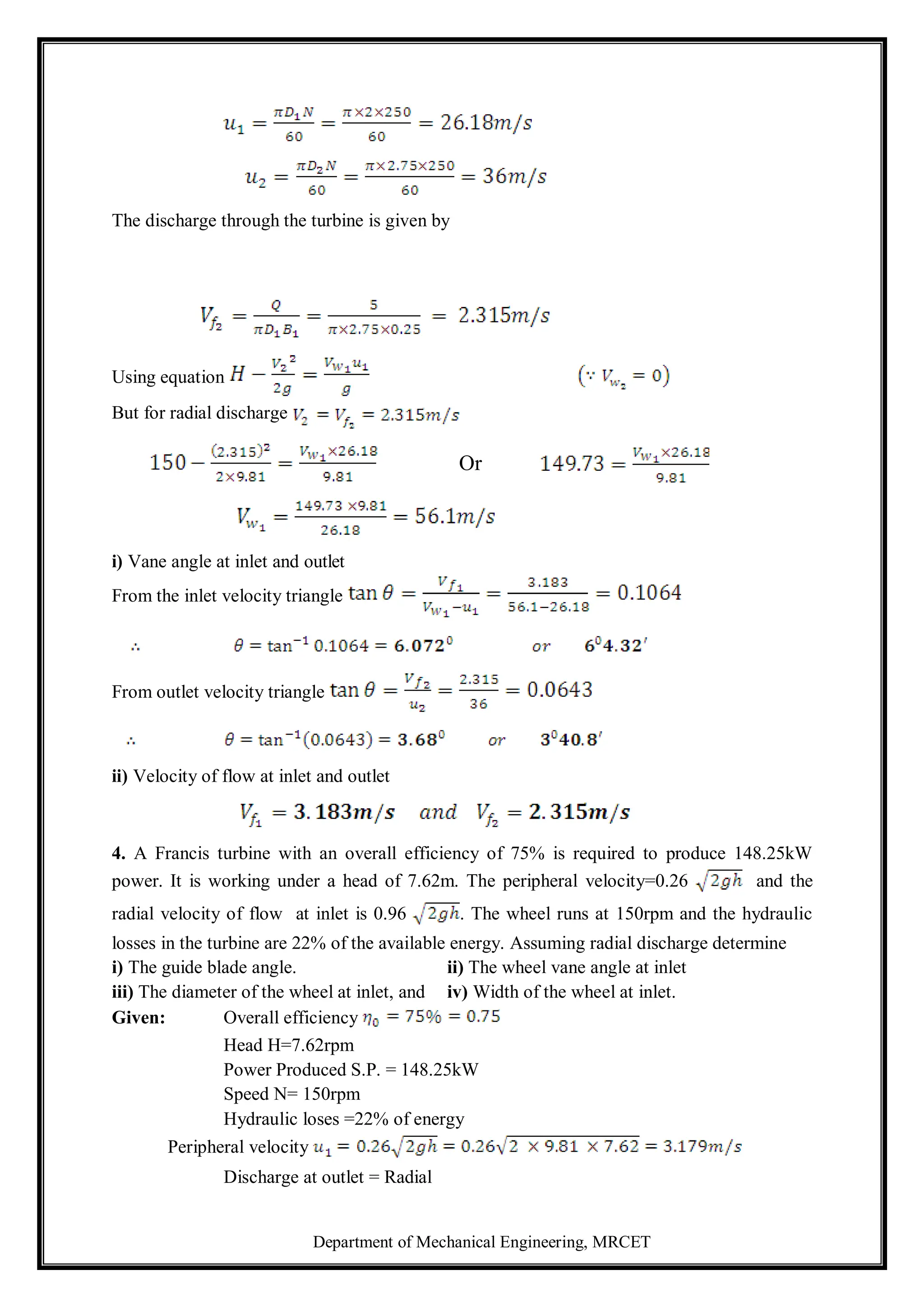 Department of Mechanical Engineering, MRCET
The discharge through the turbine is given by
Using equation
But for radial discharge
Or
i) Vane angle at inlet and outlet
From the inlet velocity triangle
From outlet velocity triangle
ii) Velocity of flow at inlet and outlet
4. A Francis turbine with an overall efficiency of 75% is required to produce 148.25kW
power. It is working under a head of 7.62m. The peripheral velocity=0.26 and the
radial velocity of flow at inlet is 0.96 . The wheel runs at 150rpm and the hydraulic
losses in the turbine are 22% of the available energy. Assuming radial discharge determine
i) The guide blade angle. ii) The wheel vane angle at inlet
iii) The diameter of the wheel at inlet, and iv) Width of the wheel at inlet.
Given: Overall efficiency
Head H=7.62rpm
Power Produced S.P. = 148.25kW
Speed N= 150rpm
Hydraulic loses =22% of energy
Peripheral velocity
Discharge at outlet = Radial
 