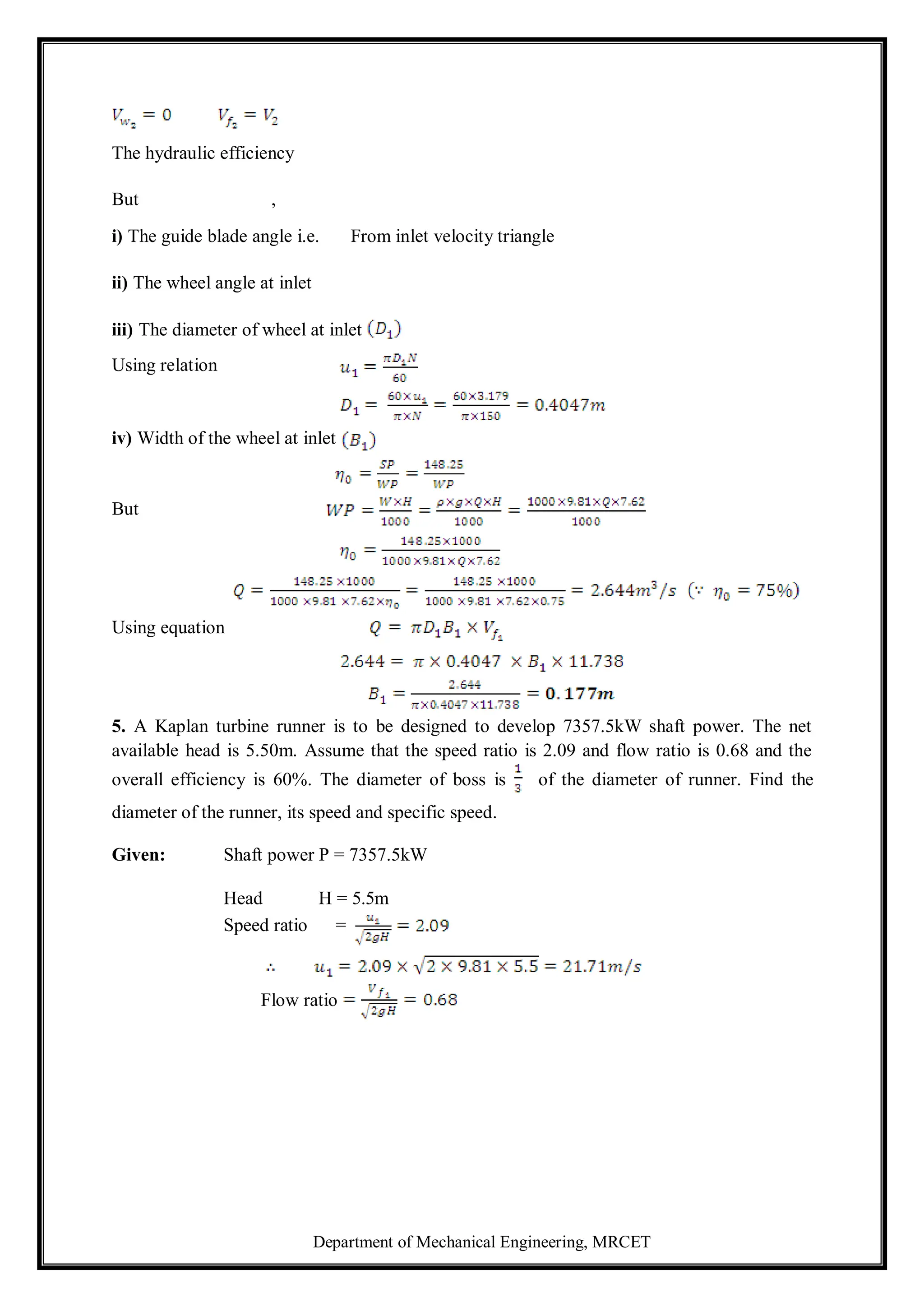 Department of Mechanical Engineering, MRCET
The hydraulic efficiency
But ,
i) The guide blade angle i.e. From inlet velocity triangle
ii) The wheel angle at inlet
iii) The diameter of wheel at inlet
Using relation
iv) Width of the wheel at inlet
But
Using equation
5. A Kaplan turbine runner is to be designed to develop 7357.5kW shaft power. The net
available head is 5.50m. Assume that the speed ratio is 2.09 and flow ratio is 0.68 and the
overall efficiency is 60%. The diameter of boss is of the diameter of runner. Find the
diameter of the runner, its speed and specific speed.
Given: Shaft power P = 7357.5kW
Head H = 5.5m
Speed ratio =
Flow ratio
 