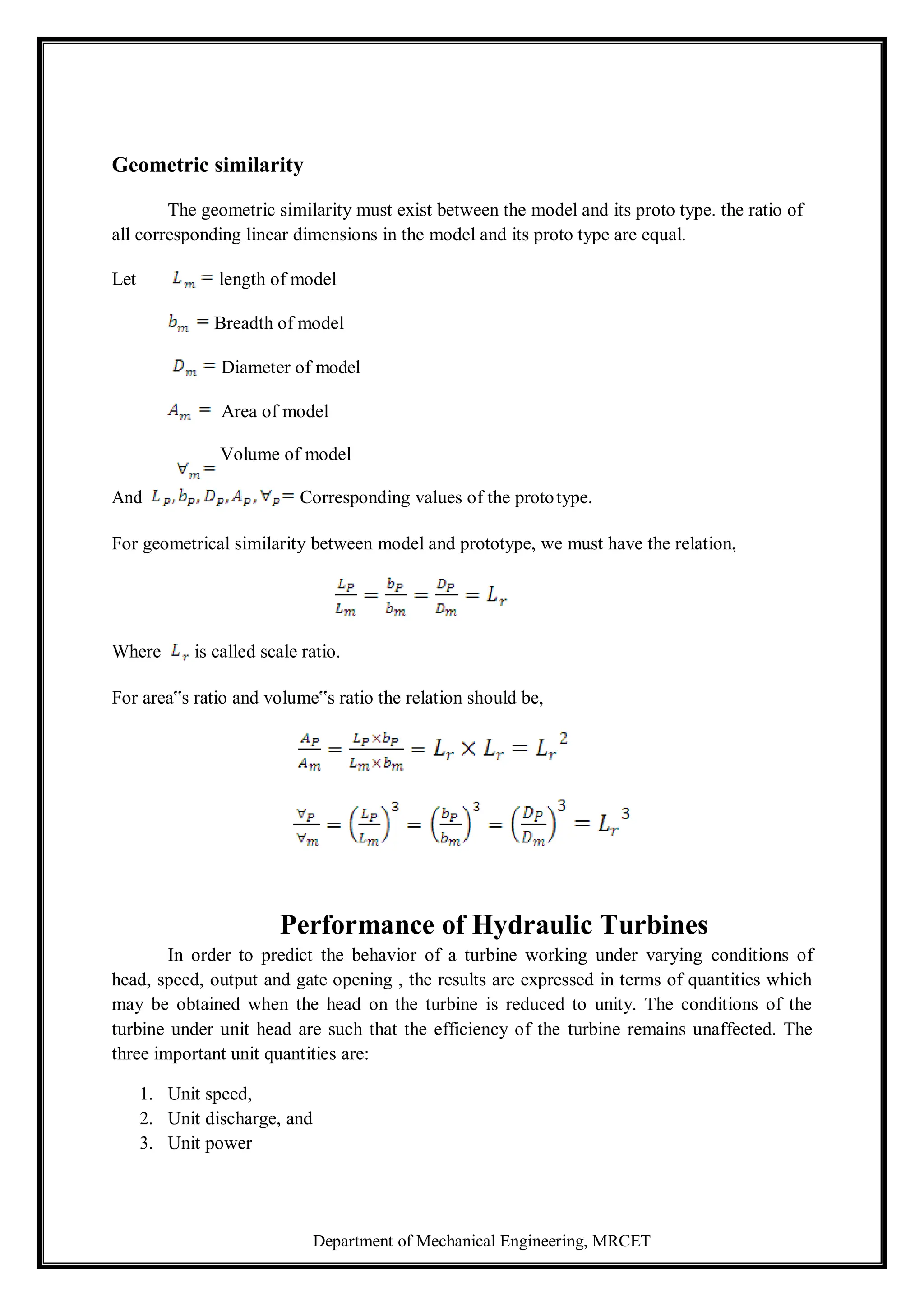 Department of Mechanical Engineering, MRCET
Geometric similarity
The geometric similarity must exist between the model and its proto type. the ratio of
all corresponding linear dimensions in the model and its proto type are equal.
Let length of model
Breadth of model
Diameter of model
Area of model
Volume of model
And Corresponding values of the prototype.
For geometrical similarity between model and prototype, we must have the relation,
Where is called scale ratio.
For area‟s ratio and volume‟s ratio the relation should be,
Performance of Hydraulic Turbines
In order to predict the behavior of a turbine working under varying conditions of
head, speed, output and gate opening , the results are expressed in terms of quantities which
may be obtained when the head on the turbine is reduced to unity. The conditions of the
turbine under unit head are such that the efficiency of the turbine remains unaffected. The
three important unit quantities are:
1. Unit speed,
2. Unit discharge, and
3. Unit power
 