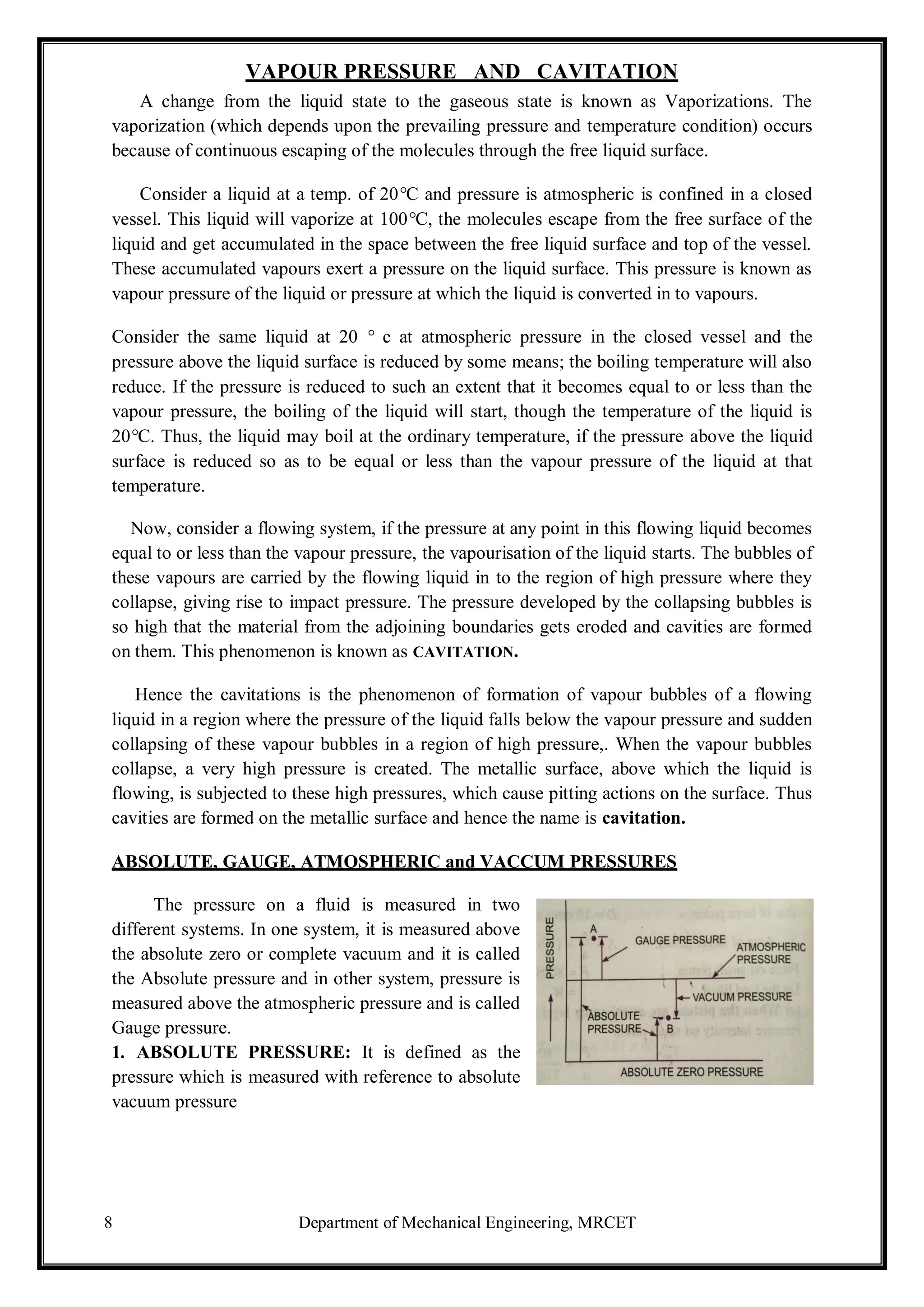 8 Department of Mechanical Engineering, MRCET
VAPOUR PRESSURE AND CAVITATION
A change from the liquid state to the gaseous state is known as Vaporizations. The
vaporization (which depends upon the prevailing pressure and temperature condition) occurs
because of continuous escaping of the molecules through the free liquid surface.
Consider a liquid at a temp. of 20°C and pressure is atmospheric is confined in a closed
vessel. This liquid will vaporize at 100°C, the molecules escape from the free surface of the
liquid and get accumulated in the space between the free liquid surface and top of the vessel.
These accumulated vapours exert a pressure on the liquid surface. This pressure is known as
vapour pressure of the liquid or pressure at which the liquid is converted in to vapours.
Consider the same liquid at 20 ° c at atmospheric pressure in the closed vessel and the
pressure above the liquid surface is reduced by some means; the boiling temperature will also
reduce. If the pressure is reduced to such an extent that it becomes equal to or less than the
vapour pressure, the boiling of the liquid will start, though the temperature of the liquid is
20°C. Thus, the liquid may boil at the ordinary temperature, if the pressure above the liquid
surface is reduced so as to be equal or less than the vapour pressure of the liquid at that
temperature.
Now, consider a flowing system, if the pressure at any point in this flowing liquid becomes
equal to or less than the vapour pressure, the vapourisation of the liquid starts. The bubbles of
these vapours are carried by the flowing liquid in to the region of high pressure where they
collapse, giving rise to impact pressure. The pressure developed by the collapsing bubbles is
so high that the material from the adjoining boundaries gets eroded and cavities are formed
on them. This phenomenon is known as CAVITATION.
Hence the cavitations is the phenomenon of formation of vapour bubbles of a flowing
liquid in a region where the pressure of the liquid falls below the vapour pressure and sudden
collapsing of these vapour bubbles in a region of high pressure,. When the vapour bubbles
collapse, a very high pressure is created. The metallic surface, above which the liquid is
flowing, is subjected to these high pressures, which cause pitting actions on the surface. Thus
cavities are formed on the metallic surface and hence the name is cavitation.
ABSOLUTE, GAUGE, ATMOSPHERIC and VACCUM PRESSURES
The pressure on a fluid is measured in two
different systems. In one system, it is measured above
the absolute zero or complete vacuum and it is called
the Absolute pressure and in other system, pressure is
measured above the atmospheric pressure and is called
Gauge pressure.
1. ABSOLUTE PRESSURE: It is defined as the
pressure which is measured with reference to absolute
vacuum pressure
 