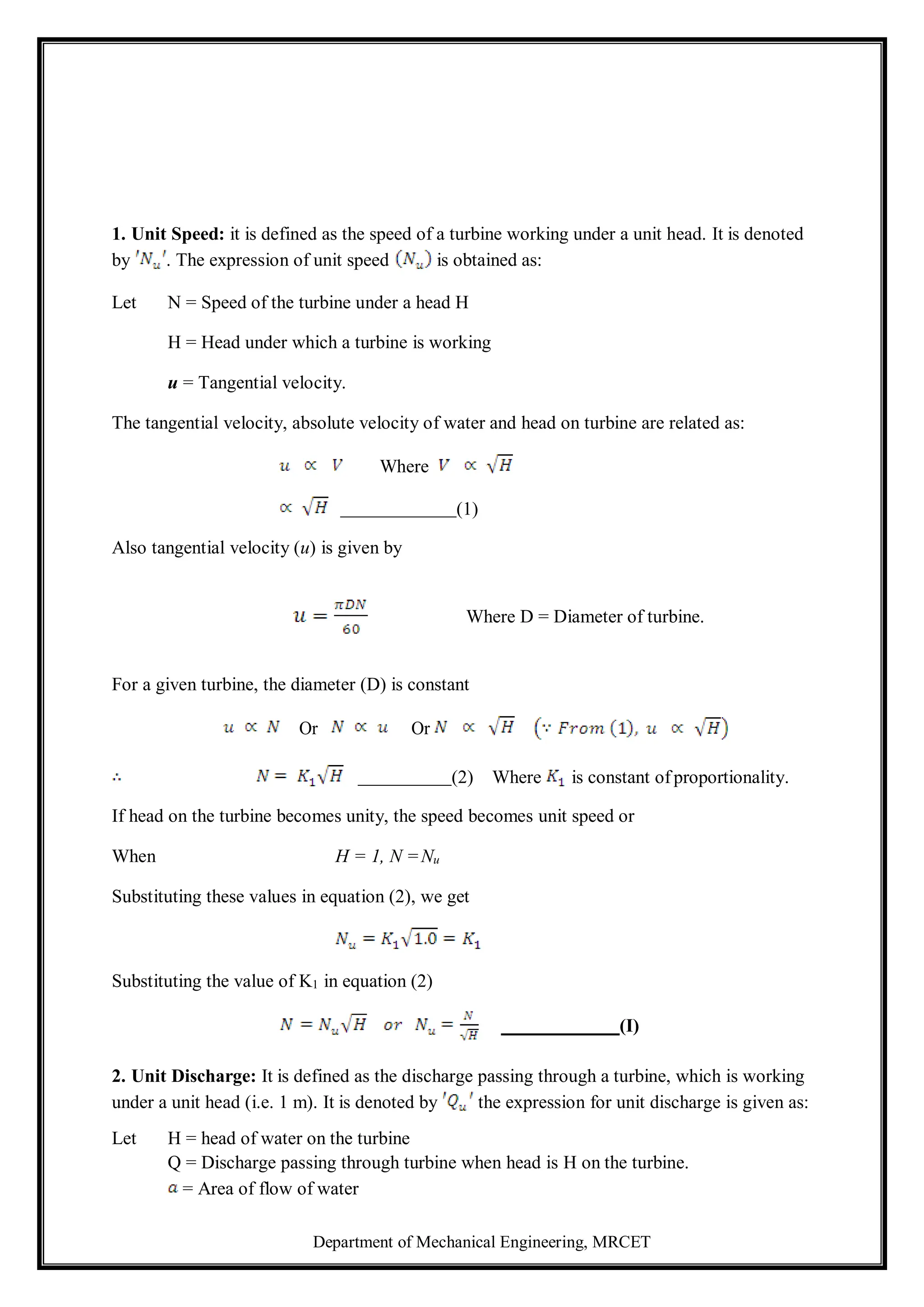 Department of Mechanical Engineering, MRCET
1. Unit Speed: it is defined as the speed of a turbine working under a unit head. It is denoted
by . The expression of unit speed is obtained as:
Let N = Speed of the turbine under a head H
H = Head under which a turbine is working
u = Tangential velocity.
The tangential velocity, absolute velocity of water and head on turbine are related as:
Where
(1)
Also tangential velocity (u) is given by
Where D = Diameter of turbine.
For a given turbine, the diameter (D) is constant
Or Or
(2) Where is constant of proportionality.
If head on the turbine becomes unity, the speed becomes unit speed or
When H = 1, N =Nu
Substituting these values in equation (2), we get
Substituting the value of K1 in equation (2)
(I)
2. Unit Discharge: It is defined as the discharge passing through a turbine, which is working
under a unit head (i.e. 1 m). It is denoted by the expression for unit discharge is given as:
Let H = head of water on the turbine
Q = Discharge passing through turbine when head is H on the turbine.
= Area of flow of water
 