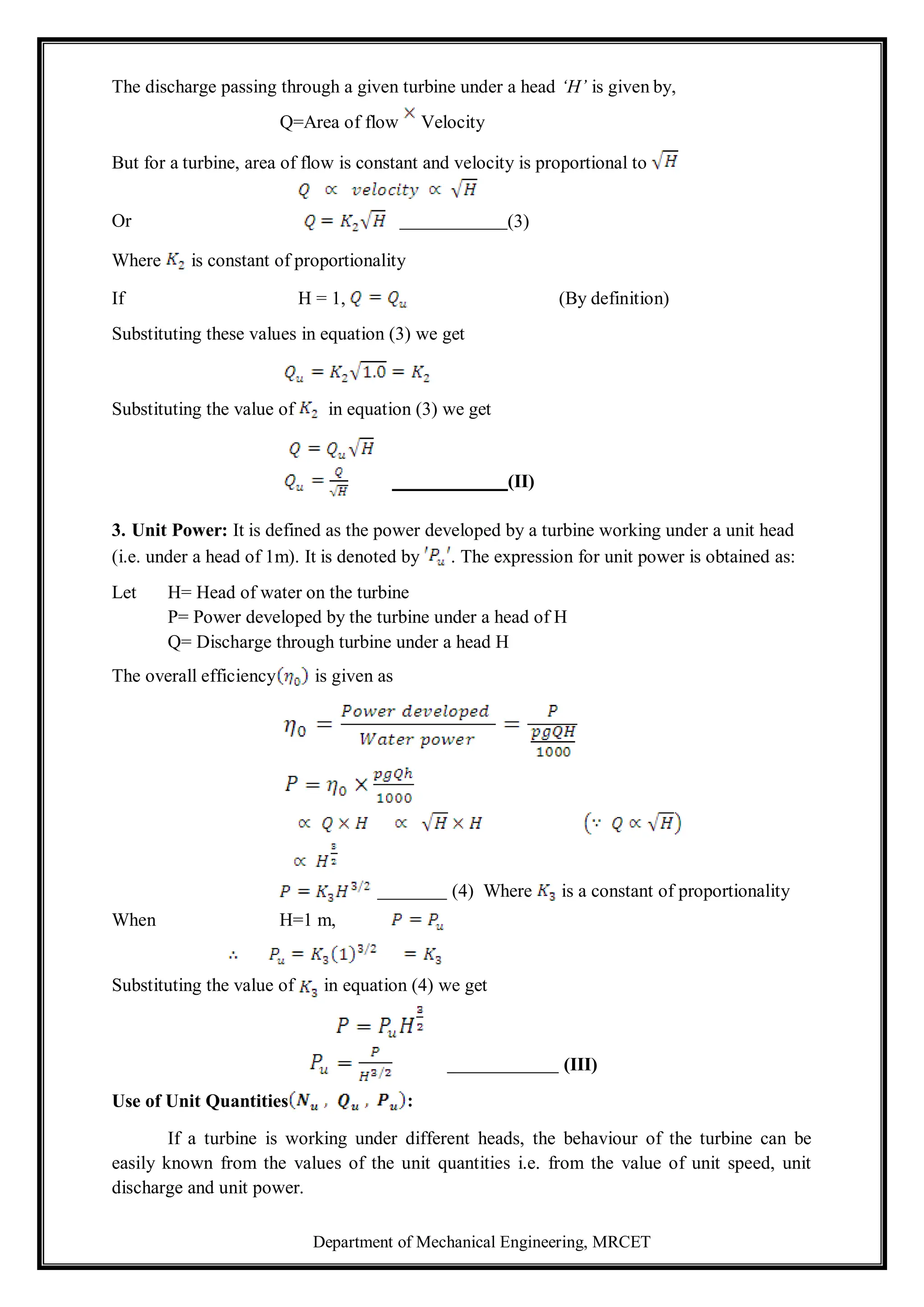 Department of Mechanical Engineering, MRCET
The discharge passing through a given turbine under a head ‘H’ is given by,
Q=Area of flow Velocity
But for a turbine, area of flow is constant and velocity is proportional to
Or
Where is constant of proportionality
If H = 1, (By definition)
Substituting these values in equation (3) we get
Substituting the value of in equation (3) we get
(II)
3. Unit Power: It is defined as the power developed by a turbine working under a unit head
(i.e. under a head of 1m). It is denoted by . The expression for unit power is obtained as:
Let H= Head of water on the turbine
P= Power developed by the turbine under a head of H
Q= Discharge through turbine under a head H
The overall efficiency is given as
(4) Where is a constant of proportionality
When H=1 m,
Substituting the value of in equation (4) we get
(III)
Use of Unit Quantities
If a turbine is working under different heads, the behaviour of the turbine can be
easily known from the values of the unit quantities i.e. from the value of unit speed, unit
discharge and unit power.
(3)
:
 