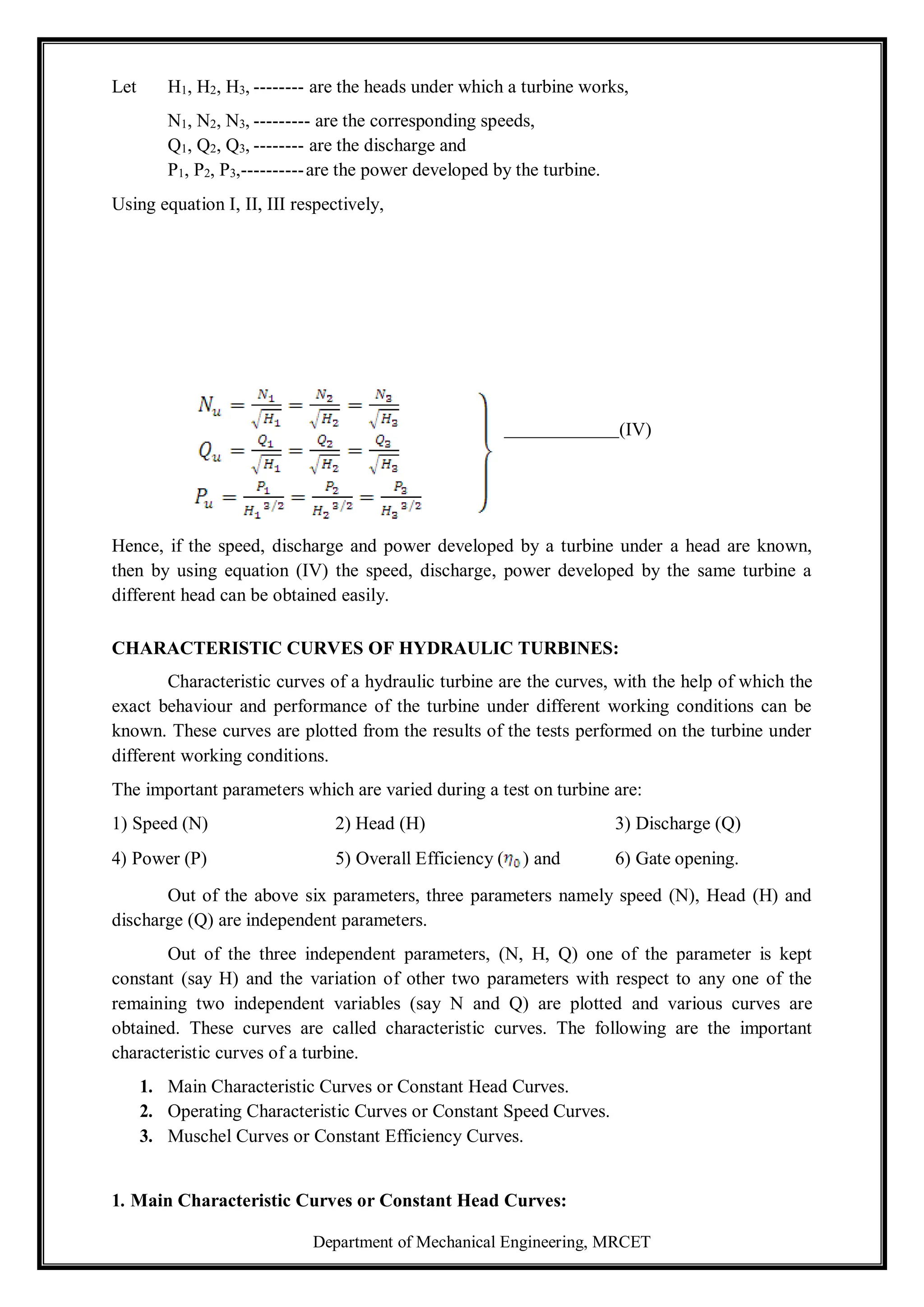 Department of Mechanical Engineering, MRCET
Let H1, H2, H3, -------- are the heads under which a turbine works,
N1, N2, N3, --------- are the corresponding speeds,
Q1, Q2, Q3, -------- are the discharge and
P1, P2, P3,----------are the power developed by the turbine.
Using equation I, II, III respectively,
(IV)
Hence, if the speed, discharge and power developed by a turbine under a head are known,
then by using equation (IV) the speed, discharge, power developed by the same turbine a
different head can be obtained easily.
CHARACTERISTIC CURVES OF HYDRAULIC TURBINES:
Characteristic curves of a hydraulic turbine are the curves, with the help of which the
exact behaviour and performance of the turbine under different working conditions can be
known. These curves are plotted from the results of the tests performed on the turbine under
different working conditions.
The important parameters which are varied during a test on turbine are:
1) Speed (N) 2) Head (H) 3) Discharge (Q)
4) Power (P) 5) Overall Efficiency ( ) and 6) Gate opening.
Out of the above six parameters, three parameters namely speed (N), Head (H) and
discharge (Q) are independent parameters.
Out of the three independent parameters, (N, H, Q) one of the parameter is kept
constant (say H) and the variation of other two parameters with respect to any one of the
remaining two independent variables (say N and Q) are plotted and various curves are
obtained. These curves are called characteristic curves. The following are the important
characteristic curves of a turbine.
1. Main Characteristic Curves or Constant Head Curves.
2. Operating Characteristic Curves or Constant Speed Curves.
3. Muschel Curves or Constant Efficiency Curves.
1. Main Characteristic Curves or Constant Head Curves:
 