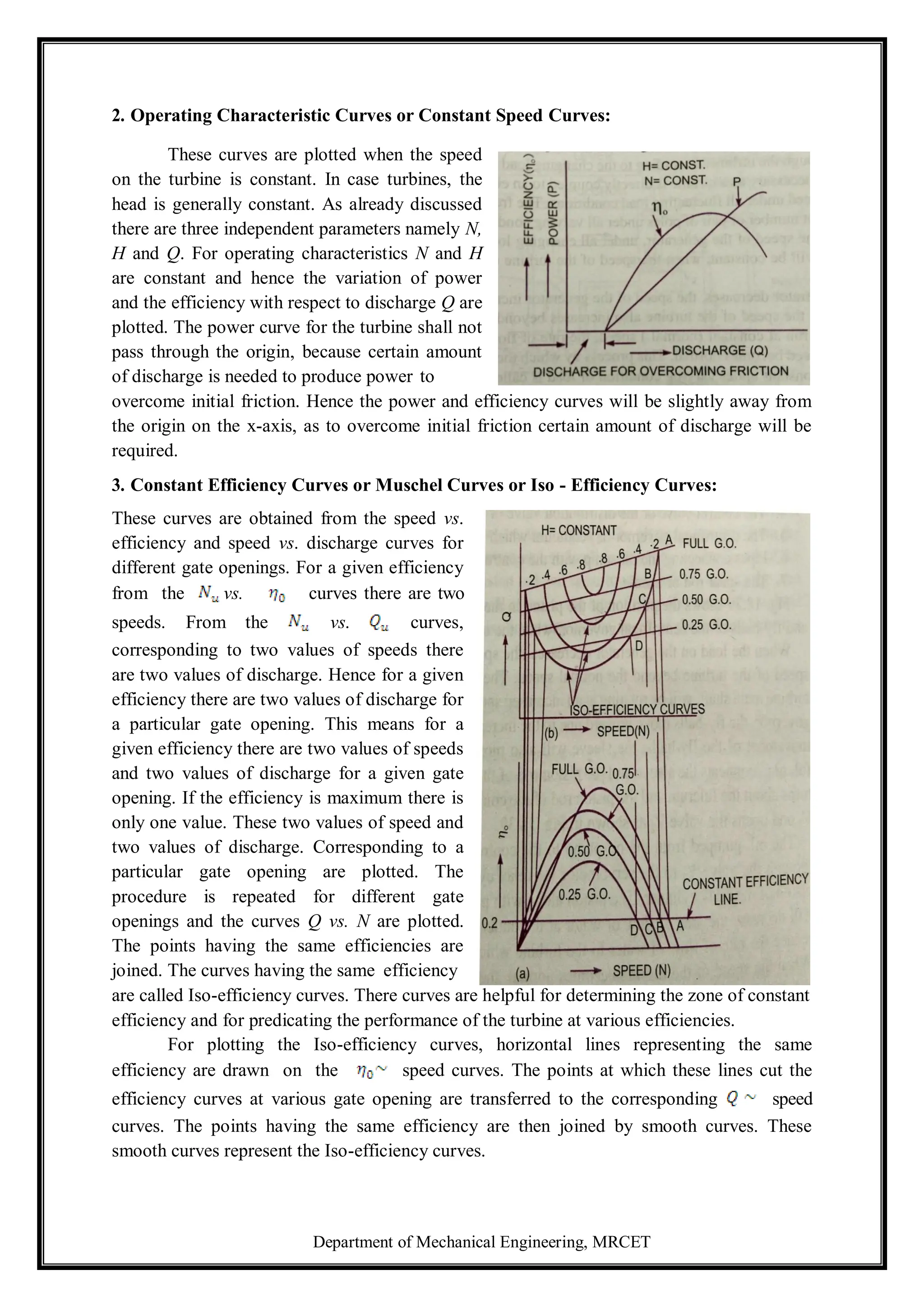 Department of Mechanical Engineering, MRCET
2. Operating Characteristic Curves or Constant Speed Curves:
These curves are plotted when the speed
on the turbine is constant. In case turbines, the
head is generally constant. As already discussed
there are three independent parameters namely N,
H and Q. For operating characteristics N and H
are constant and hence the variation of power
and the efficiency with respect to discharge Q are
plotted. The power curve for the turbine shall not
pass through the origin, because certain amount
of discharge is needed to produce power to
overcome initial friction. Hence the power and efficiency curves will be slightly away from
the origin on the x-axis, as to overcome initial friction certain amount of discharge will be
required.
3. Constant Efficiency Curves or Muschel Curves or Iso - Efficiency Curves:
These curves are obtained from the speed vs.
efficiency and speed vs. discharge curves for
different gate openings. For a given efficiency
from the vs. curves there are two
speeds. From the vs. curves,
corresponding to two values of speeds there
are two values of discharge. Hence for a given
efficiency there are two values of discharge for
a particular gate opening. This means for a
given efficiency there are two values of speeds
and two values of discharge for a given gate
opening. If the efficiency is maximum there is
only one value. These two values of speed and
two values of discharge. Corresponding to a
particular gate opening are plotted. The
procedure is repeated for different gate
openings and the curves Q vs. N are plotted.
The points having the same efficiencies are
joined. The curves having the same efficiency
are called Iso-efficiency curves. There curves are helpful for determining the zone of constant
efficiency and for predicating the performance of the turbine at various efficiencies.
For plotting the Iso-efficiency curves, horizontal lines representing the same
efficiency are drawn on the speed curves. The points at which these lines cut the
efficiency curves at various gate opening are transferred to the corresponding speed
curves. The points having the same efficiency are then joined by smooth curves. These
smooth curves represent the Iso-efficiency curves.
 
