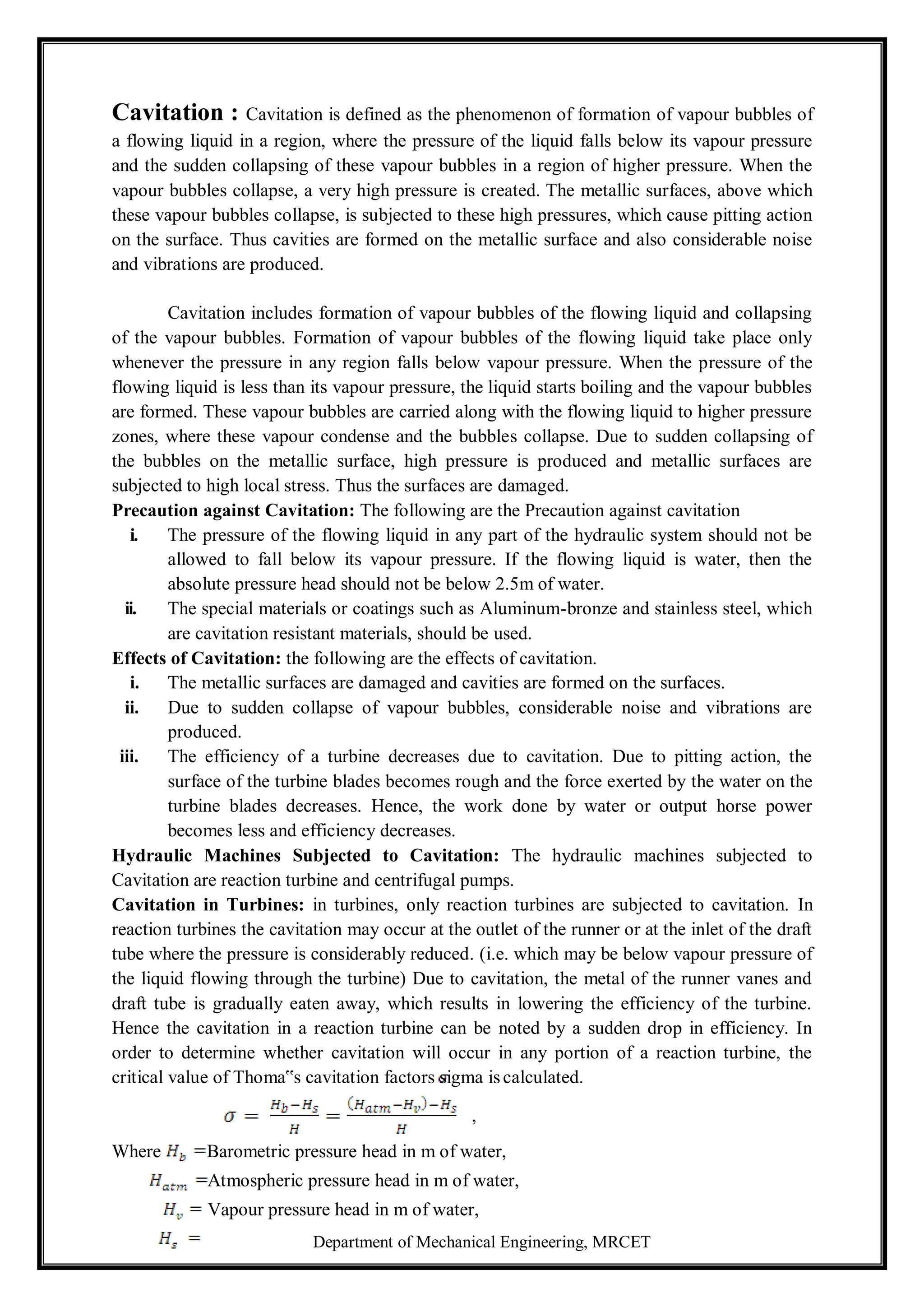 Department of Mechanical Engineering, MRCET
Cavitation : Cavitation is defined as the phenomenon of formation of vapour bubbles of
a flowing liquid in a region, where the pressure of the liquid falls below its vapour pressure
and the sudden collapsing of these vapour bubbles in a region of higher pressure. When the
vapour bubbles collapse, a very high pressure is created. The metallic surfaces, above which
these vapour bubbles collapse, is subjected to these high pressures, which cause pitting action
on the surface. Thus cavities are formed on the metallic surface and also considerable noise
and vibrations are produced.
Cavitation includes formation of vapour bubbles of the flowing liquid and collapsing
of the vapour bubbles. Formation of vapour bubbles of the flowing liquid take place only
whenever the pressure in any region falls below vapour pressure. When the pressure of the
flowing liquid is less than its vapour pressure, the liquid starts boiling and the vapour bubbles
are formed. These vapour bubbles are carried along with the flowing liquid to higher pressure
zones, where these vapour condense and the bubbles collapse. Due to sudden collapsing of
the bubbles on the metallic surface, high pressure is produced and metallic surfaces are
subjected to high local stress. Thus the surfaces are damaged.
Precaution against Cavitation: The following are the Precaution against cavitation
i. The pressure of the flowing liquid in any part of the hydraulic system should not be
allowed to fall below its vapour pressure. If the flowing liquid is water, then the
absolute pressure head should not be below 2.5m of water.
ii. The special materials or coatings such as Aluminum-bronze and stainless steel, which
are cavitation resistant materials, should be used.
Effects of Cavitation: the following are the effects of cavitation.
i. The metallic surfaces are damaged and cavities are formed on the surfaces.
ii. Due to sudden collapse of vapour bubbles, considerable noise and vibrations are
produced.
iii. The efficiency of a turbine decreases due to cavitation. Due to pitting action, the
surface of the turbine blades becomes rough and the force exerted by the water on the
turbine blades decreases. Hence, the work done by water or output horse power
becomes less and efficiency decreases.
Hydraulic Machines Subjected to Cavitation: The hydraulic machines subjected to
Cavitation are reaction turbine and centrifugal pumps.
Cavitation in Turbines: in turbines, only reaction turbines are subjected to cavitation. In
reaction turbines the cavitation may occur at the outlet of the runner or at the inlet of the draft
tube where the pressure is considerably reduced. (i.e. which may be below vapour pressure of
the liquid flowing through the turbine) Due to cavitation, the metal of the runner vanes and
draft tube is gradually eaten away, which results in lowering the efficiency of the turbine.
Hence the cavitation in a reaction turbine can be noted by a sudden drop in efficiency. In
order to determine whether cavitation will occur in any portion of a reaction turbine, the
critical value of Thoma‟s cavitation factors sigma iscalculated.
,
Where Barometric pressure head in m of water,
Atmospheric pressure head in m of water,
Vapour pressure head in m of water,
 