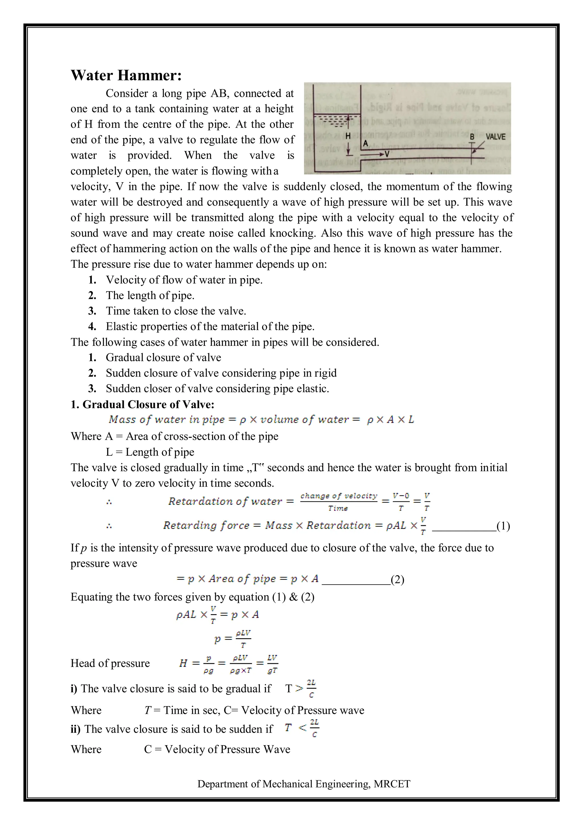 Department of Mechanical Engineering, MRCET
Water Hammer:
Consider a long pipe AB, connected at
one end to a tank containing water at a height
of H from the centre of the pipe. At the other
end of the pipe, a valve to regulate the flow of
water is provided. When the valve is
completely open, the water is flowing witha
velocity, V in the pipe. If now the valve is suddenly closed, the momentum of the flowing
water will be destroyed and consequently a wave of high pressure will be set up. This wave
of high pressure will be transmitted along the pipe with a velocity equal to the velocity of
sound wave and may create noise called knocking. Also this wave of high pressure has the
effect of hammering action on the walls of the pipe and hence it is known as water hammer.
The pressure rise due to water hammer depends up on:
1. Velocity of flow of water in pipe.
2. The length of pipe.
3. Time taken to close the valve.
4. Elastic properties of the material of the pipe.
The following cases of water hammer in pipes will be considered.
1. Gradual closure of valve
2. Sudden closure of valve considering pipe in rigid
3. Sudden closer of valve considering pipe elastic.
1. Gradual Closure of Valve:
Where A = Area of cross-section of the pipe
L = Length of pipe
The valve is closed gradually in time „T‟ seconds and hence the water is brought from initial
velocity V to zero velocity in time seconds.
(1)
If p is the intensity of pressure wave produced due to closure of the valve, the force due to
pressure wave
(2)
Equating the two forces given by equation (1) & (2)
Head of pressure
i) The valve closure is said to be gradual if T
Where T = Time in sec, C= Velocity of Pressure wave
ii) The valve closure is said to be sudden if
Where C = Velocity of Pressure Wave
 