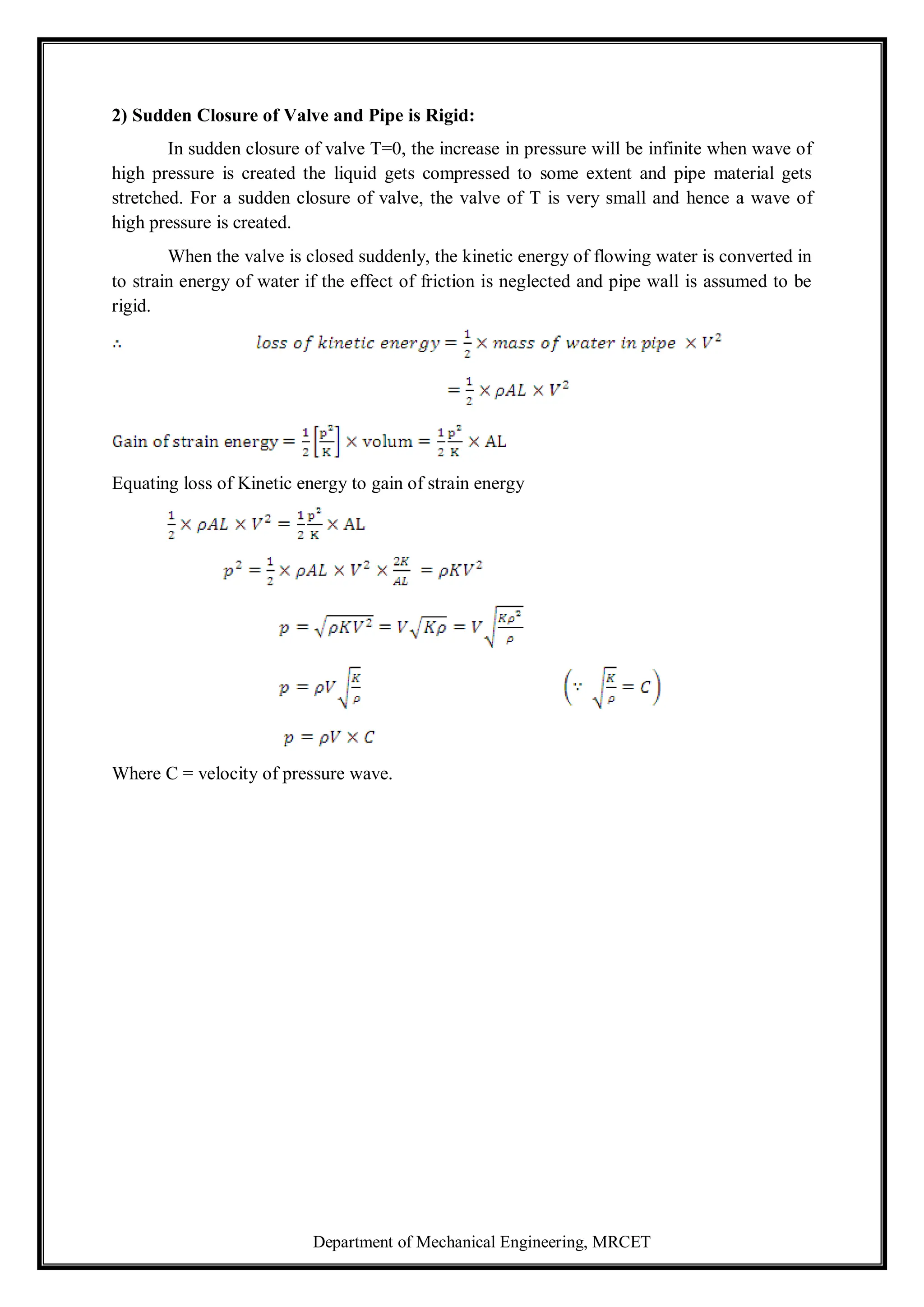 Department of Mechanical Engineering, MRCET
2) Sudden Closure of Valve and Pipe is Rigid:
In sudden closure of valve T=0, the increase in pressure will be infinite when wave of
high pressure is created the liquid gets compressed to some extent and pipe material gets
stretched. For a sudden closure of valve, the valve of T is very small and hence a wave of
high pressure is created.
When the valve is closed suddenly, the kinetic energy of flowing water is converted in
to strain energy of water if the effect of friction is neglected and pipe wall is assumed to be
rigid.
Equating loss of Kinetic energy to gain of strain energy
Where C = velocity of pressure wave.
 