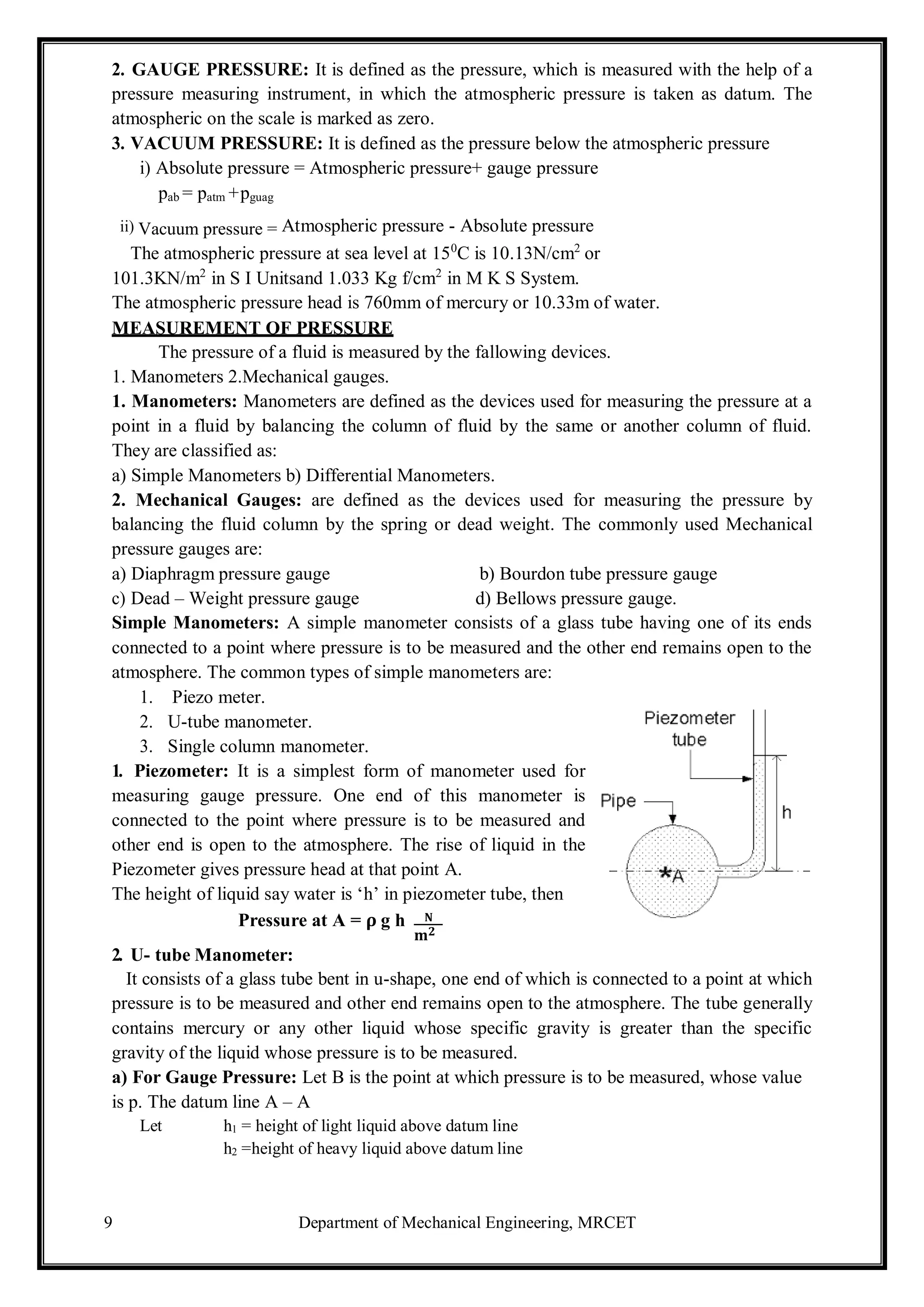 9 Department of Mechanical Engineering, MRCET
𝟐
2. GAUGE PRESSURE: It is defined as the pressure, which is measured with the help of a
pressure measuring instrument, in which the atmospheric pressure is taken as datum. The
atmospheric on the scale is marked as zero.
3. VACUUM PRESSURE: It is defined as the pressure below the atmospheric pressure
i) Absolute pressure = Atmospheric pressure+ gauge pressure
pab = patm +pguag
ii) Vacuum pressure = Atmospheric pressure - Absolute pressure
The atmospheric pressure at sea level at 150
C is 10.13N/cm2
or
101.3KN/m2
in S I Unitsand 1.033 Kg f/cm2
in M K S System.
The atmospheric pressure head is 760mm of mercury or 10.33m of water.
MEASUREMENT OF PRESSURE
The pressure of a fluid is measured by the fallowing devices.
1. Manometers 2.Mechanical gauges.
1. Manometers: Manometers are defined as the devices used for measuring the pressure at a
point in a fluid by balancing the column of fluid by the same or another column of fluid.
They are classified as:
a) Simple Manometers b) Differential Manometers.
2. Mechanical Gauges: are defined as the devices used for measuring the pressure by
balancing the fluid column by the spring or dead weight. The commonly used Mechanical
pressure gauges are:
a) Diaphragm pressure gauge b) Bourdon tube pressure gauge
c) Dead – Weight pressure gauge d) Bellows pressure gauge.
Simple Manometers: A simple manometer consists of a glass tube having one of its ends
connected to a point where pressure is to be measured and the other end remains open to the
atmosphere. The common types of simple manometers are:
1. Piezo meter.
2. U-tube manometer.
3. Single column manometer.
1. Piezometer: It is a simplest form of manometer used for
measuring gauge pressure. One end of this manometer is
connected to the point where pressure is to be measured and
other end is open to the atmosphere. The rise of liquid in the
Piezometer gives pressure head at that point A.
The height of liquid say water is ‘h’ in piezometer tube, then
Pressure at A = 𝛒 g h 𝐍
𝐦
2. U- tube Manometer:
It consists of a glass tube bent in u-shape, one end of which is connected to a point at which
pressure is to be measured and other end remains open to the atmosphere. The tube generally
contains mercury or any other liquid whose specific gravity is greater than the specific
gravity of the liquid whose pressure is to be measured.
a) For Gauge Pressure: Let B is the point at which pressure is to be measured, whose value
is p. The datum line A – A
Let h1 = height of light liquid above datum line
h2 =height of heavy liquid above datum line
 