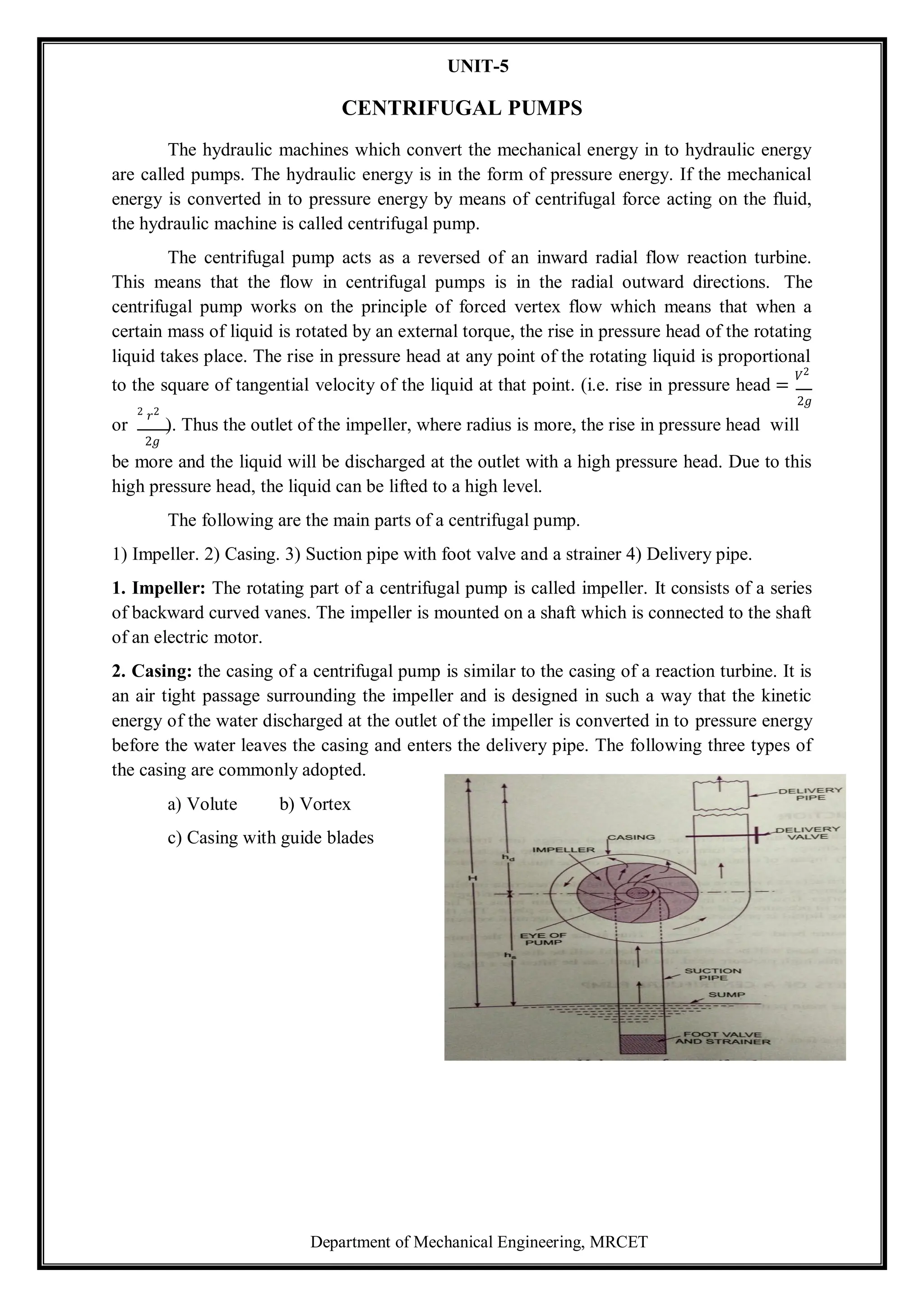 Department of Mechanical Engineering, MRCET
UNIT-5
CENTRIFUGAL PUMPS
The hydraulic machines which convert the mechanical energy in to hydraulic energy
are called pumps. The hydraulic energy is in the form of pressure energy. If the mechanical
energy is converted in to pressure energy by means of centrifugal force acting on the fluid,
the hydraulic machine is called centrifugal pump.
The centrifugal pump acts as a reversed of an inward radial flow reaction turbine.
This means that the flow in centrifugal pumps is in the radial outward directions. The
centrifugal pump works on the principle of forced vertex flow which means that when a
certain mass of liquid is rotated by an external torque, the rise in pressure head of the rotating
liquid takes place. The rise in pressure head at any point of the rotating liquid is proportional
to the square of tangential velocity of the liquid at that point. (i.e. rise in pressure head =
𝑉2
2𝑔
or
2 𝑟2
). Thus the outlet of the impeller, where radius is more, the rise in pressure head will
2𝑔
be more and the liquid will be discharged at the outlet with a high pressure head. Due to this
high pressure head, the liquid can be lifted to a high level.
The following are the main parts of a centrifugal pump.
1) Impeller. 2) Casing. 3) Suction pipe with foot valve and a strainer 4) Delivery pipe.
1. Impeller: The rotating part of a centrifugal pump is called impeller. It consists of a series
of backward curved vanes. The impeller is mounted on a shaft which is connected to the shaft
of an electric motor.
2. Casing: the casing of a centrifugal pump is similar to the casing of a reaction turbine. It is
an air tight passage surrounding the impeller and is designed in such a way that the kinetic
energy of the water discharged at the outlet of the impeller is converted in to pressure energy
before the water leaves the casing and enters the delivery pipe. The following three types of
the casing are commonly adopted.
a) Volute b) Vortex
c) Casing with guide blades
 