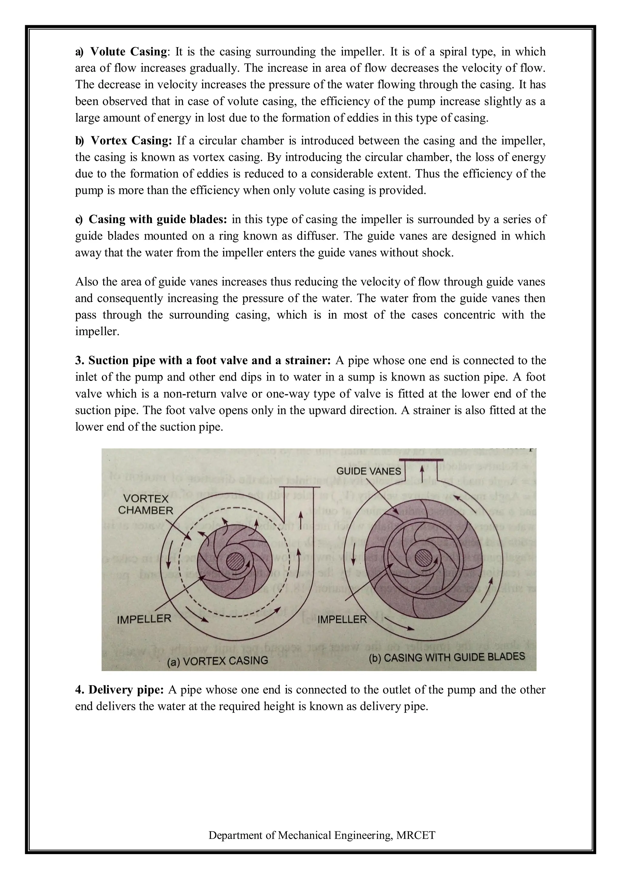 Department of Mechanical Engineering, MRCET
a) Volute Casing: It is the casing surrounding the impeller. It is of a spiral type, in which
area of flow increases gradually. The increase in area of flow decreases the velocity of flow.
The decrease in velocity increases the pressure of the water flowing through the casing. It has
been observed that in case of volute casing, the efficiency of the pump increase slightly as a
large amount of energy in lost due to the formation of eddies in this type of casing.
b) Vortex Casing: If a circular chamber is introduced between the casing and the impeller,
the casing is known as vortex casing. By introducing the circular chamber, the loss of energy
due to the formation of eddies is reduced to a considerable extent. Thus the efficiency of the
pump is more than the efficiency when only volute casing is provided.
c) Casing with guide blades: in this type of casing the impeller is surrounded by a series of
guide blades mounted on a ring known as diffuser. The guide vanes are designed in which
away that the water from the impeller enters the guide vanes without shock.
Also the area of guide vanes increases thus reducing the velocity of flow through guide vanes
and consequently increasing the pressure of the water. The water from the guide vanes then
pass through the surrounding casing, which is in most of the cases concentric with the
impeller.
3. Suction pipe with a foot valve and a strainer: A pipe whose one end is connected to the
inlet of the pump and other end dips in to water in a sump is known as suction pipe. A foot
valve which is a non-return valve or one-way type of valve is fitted at the lower end of the
suction pipe. The foot valve opens only in the upward direction. A strainer is also fitted at the
lower end of the suction pipe.
4. Delivery pipe: A pipe whose one end is connected to the outlet of the pump and the other
end delivers the water at the required height is known as delivery pipe.
 