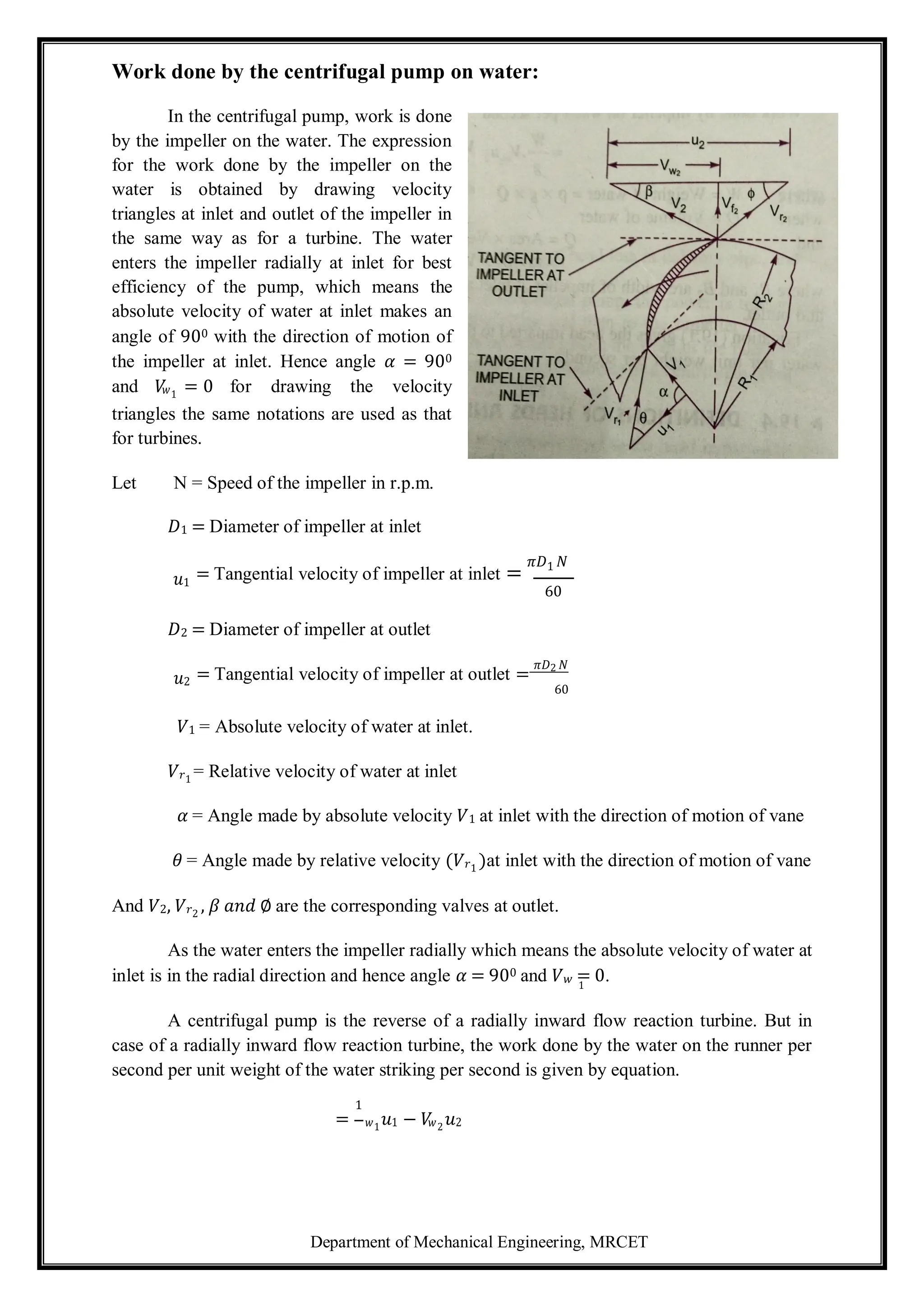 Department of Mechanical Engineering, MRCET
1
Work done by the centrifugal pump on water:
In the centrifugal pump, work is done
by the impeller on the water. The expression
for the work done by the impeller on the
water is obtained by drawing velocity
triangles at inlet and outlet of the impeller in
the same way as for a turbine. The water
enters the impeller radially at inlet for best
efficiency of the pump, which means the
absolute velocity of water at inlet makes an
angle of 900 with the direction of motion of
the impeller at inlet. Hence angle 𝛼 = 900
and 𝑉
𝑤1
= 0 for drawing the velocity
triangles the same notations are used as that
for turbines.
Let N = Speed of the impeller in r.p.m.
𝐷1 = Diameter of impeller at inlet
𝑢1
= Tangential velocity of impeller at inlet =
𝜋𝐷1 𝑁
60
𝐷2 = Diameter of impeller at outlet
𝑢2 = Tangential velocity of impeller at outlet =
𝜋𝐷2 𝑁
60
𝑉1 = Absolute velocity of water at inlet.
𝑉𝑟1
= Relative velocity of water at inlet
𝛼 = Angle made by absolute velocity 𝑉1 at inlet with the direction of motion of vane
𝜃 = Angle made by relative velocity (𝑉𝑟1
)at inlet with the direction of motion of vane
And 𝑉2, 𝑉𝑟2
, 𝛽 𝑎𝑛𝑑 ∅ are the corresponding valves at outlet.
As the water enters the impeller radially which means the absolute velocity of water at
inlet is in the radial direction and hence angle 𝛼 = 900 and 𝑉𝑤 = 0.
A centrifugal pump is the reverse of a radially inward flow reaction turbine. But in
case of a radially inward flow reaction turbine, the work done by the water on the runner per
second per unit weight of the water striking per second is given by equation.
1
= 𝑤1
𝑢1 − 𝑉
𝑤2
𝑢2
 