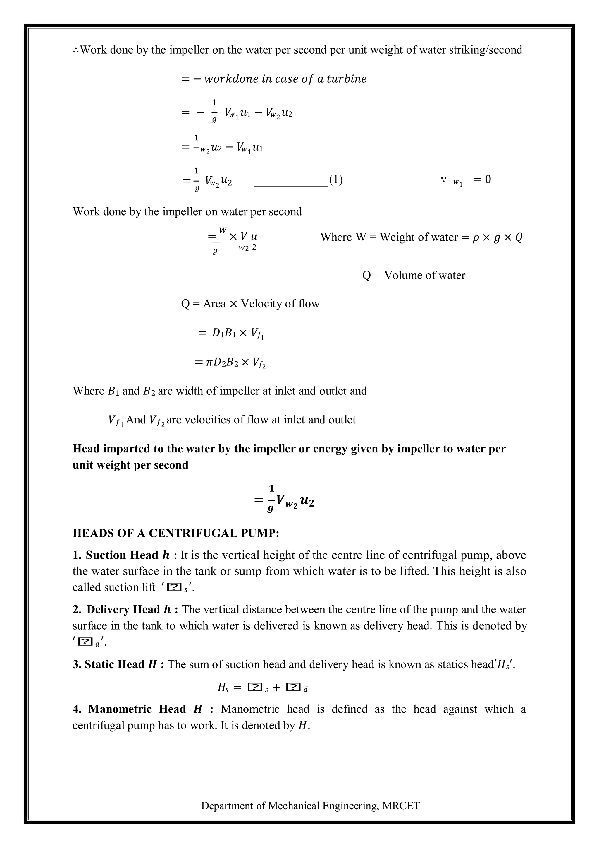 Department of Mechanical Engineering, MRCET
∴Work done by the impeller on the water per second per unit weight of water striking/second
= − 𝑤𝑜𝑟𝑘𝑑𝑜𝑛𝑒 𝑖𝑛 𝑐𝑎𝑠𝑒 𝑜𝑓 𝑎 𝑡𝑢𝑟𝑏𝑖𝑛𝑒
1
= − 𝑔
𝑉
𝑤1
𝑢1 − 𝑉
𝑤2
𝑢2
1
= 𝑤2
𝑢2 − 𝑉
𝑤1
𝑢1
1
= 𝑔
𝑉
𝑤2
𝑢2 (1) ∵ 𝑤1
= 0
Work done by the impeller on water per second
=
𝑊
× 𝑉 𝑢 Where W = Weight of water = 𝜌 × 𝑔 × 𝑄
𝑔 𝑤2 2
Q = Volume of water
Q = Area × Velocity of flow
= 𝐷1𝐵1 × 𝑉𝑓1
= 𝜋𝐷2𝐵2 × 𝑉𝑓2
Where 𝐵1 and 𝐵2 are width of impeller at inlet and outlet and
𝑉𝑓1
And 𝑉𝑓2
are velocities of flow at inlet and outlet
Head imparted to the water by the impeller or energy given by impeller to water per
unit weight per second
𝟏
= 𝒈
𝑽𝒘𝟐
𝒖𝟐
HEADS OF A CENTRIFUGAL PUMP:
1. Suction Head 𝒉 : It is the vertical height of the centre line of centrifugal pump, above
the water surface in the tank or sump from which water is to be lifted. This height is also
called suction lift ′𝑕𝑠′.
2. Delivery Head 𝒉 : The vertical distance between the centre line of the pump and the water
surface in the tank to which water is delivered is known as delivery head. This is denoted by
′𝑕𝑑′.
3. Static Head 𝑯 : The sum of suction head and delivery head is known as statics head′𝐻𝑠′.
𝐻𝑠 = 𝑕𝑠 + 𝑕𝑑
4. Manometric Head 𝑯 : Manometric head is defined as the head against which a
centrifugal pump has to work. It is denoted by 𝐻.
 