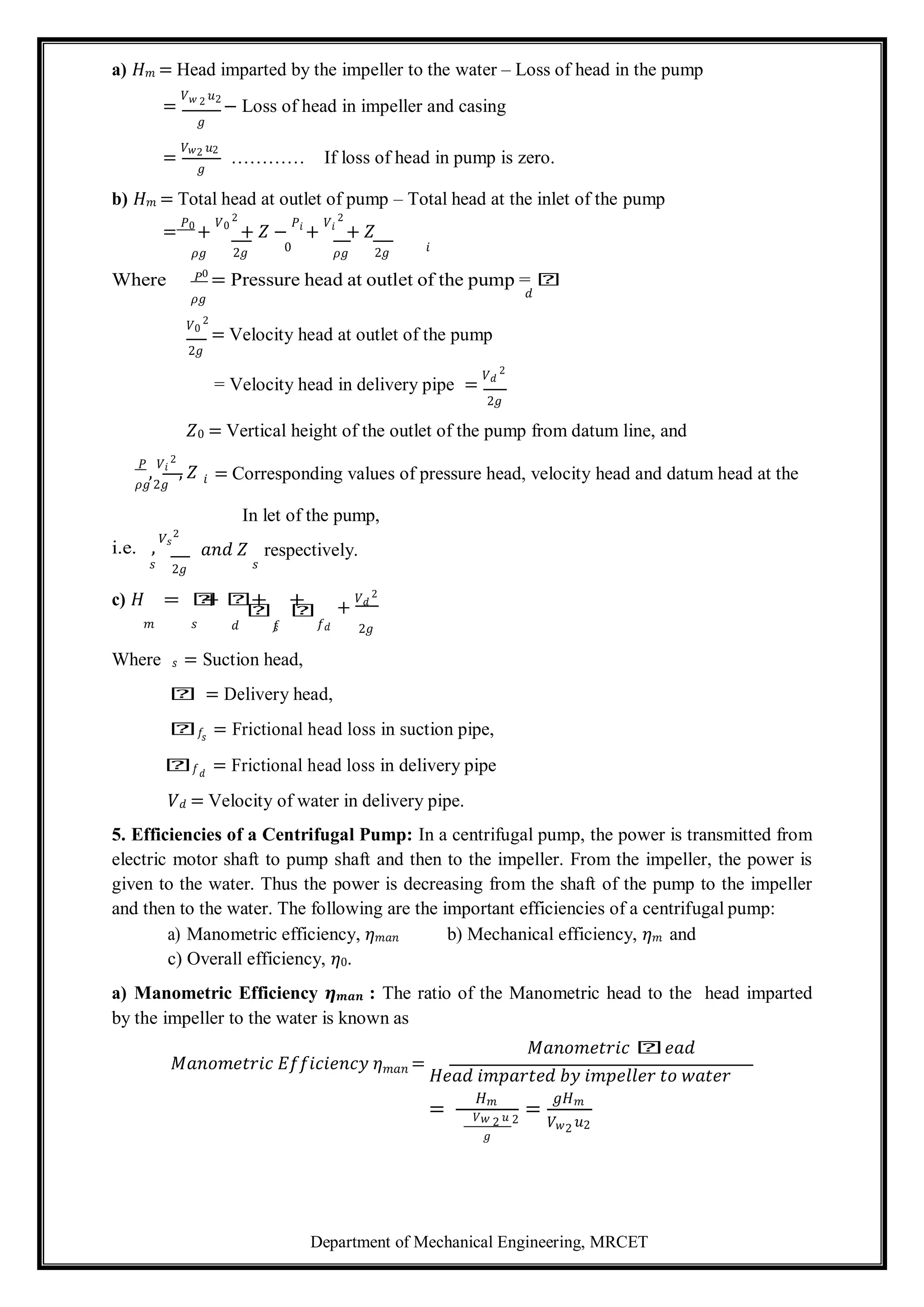 Department of Mechanical Engineering, MRCET
a) 𝐻𝑚 = Head imparted by the impeller to the water – Loss of head in the pump
=
𝑉𝑤 2 𝑢2
− Loss of head in impeller and casing
𝑔
=
𝑉𝑤2 𝑢2
𝑔
………… If loss of head in pump is zero.
b) 𝐻𝑚 = Total head at outlet of pump – Total head at the inlet of the pump
=
𝑃0
+
𝑉0
2
+ 𝑍 −
𝑃𝑖
+
𝑉𝑖
2
+ 𝑍
𝜌𝑔 2𝑔 0 𝜌𝑔 2𝑔 𝑖
Where 𝑃0
= Pressure head at outlet of the pump = 𝑕
𝜌𝑔 𝑑
𝑉0
2
= Velocity head at outlet of the pump
2𝑔
= Velocity head in delivery pipe =
𝑉𝑑
2
2𝑔
𝑍0 = Vertical height of the outlet of the pump from datum line, and
𝑃
,
𝑉𝑖
2
, 𝑍
𝜌𝑔 2𝑔
= Corresponding values of pressure head, velocity head and datum head at the
In let of the pump,
i.e. ,
𝑉𝑠
2
𝑎𝑛𝑑 𝑍 respectively.
𝑠
c) 𝐻
2𝑔
= 𝑕
+ 𝑕
𝑠
+
𝑕
+
𝑕 +
𝑉𝑑
2
𝑚 𝑠 𝑑 𝑓
𝑠 𝑓𝑑 2𝑔
Where 𝑠 = Suction head,
𝑕 = Delivery head,
𝑕𝑓𝑠
= Frictional head loss in suction pipe,
𝑕𝑓𝑑
= Frictional head loss in delivery pipe
𝑉𝑑 = Velocity of water in delivery pipe.
5. Efficiencies of a Centrifugal Pump: In a centrifugal pump, the power is transmitted from
electric motor shaft to pump shaft and then to the impeller. From the impeller, the power is
given to the water. Thus the power is decreasing from the shaft of the pump to the impeller
and then to the water. The following are the important efficiencies of a centrifugal pump:
a) Manometric efficiency, 𝜂𝑚𝑎𝑛 b) Mechanical efficiency, 𝜂𝑚 and
c) Overall efficiency, 𝜂0.
a) Manometric Efficiency 𝜼𝒎𝒂𝒏 : The ratio of the Manometric head to the head imparted
by the impeller to the water is known as
𝑀𝑎𝑛𝑜𝑚𝑒𝑡𝑟𝑖𝑐 𝑕𝑒𝑎𝑑
𝑀𝑎𝑛𝑜𝑚𝑒𝑡𝑟𝑖𝑐 𝐸𝑓𝑓𝑖𝑐𝑖𝑒𝑛𝑐𝑦 𝜂𝑚𝑎𝑛 =
𝐻𝑒𝑎𝑑 𝑖𝑚𝑝𝑎𝑟𝑡𝑒𝑑 𝑏𝑦 𝑖𝑚𝑝𝑒𝑙𝑙𝑒𝑟 𝑡𝑜 𝑤𝑎𝑡𝑒𝑟
=
𝐻𝑚
=
𝑔𝐻𝑚
𝑉𝑤 2 𝑢 2
𝑔
𝑉𝑤2 𝑢2
𝑖
 