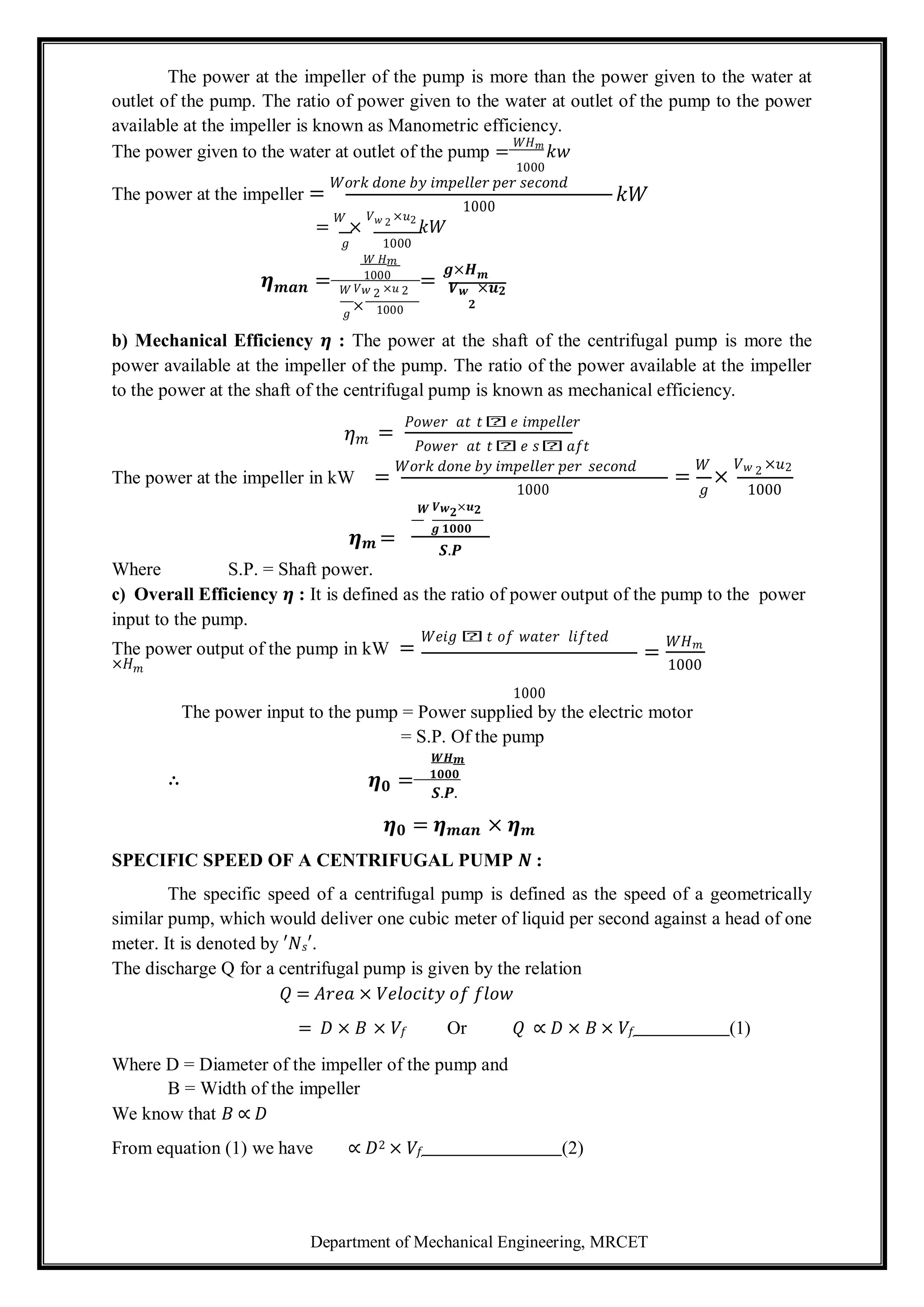 Department of Mechanical Engineering, MRCET
𝟎
The power at the impeller of the pump is more than the power given to the water at
outlet of the pump. The ratio of power given to the water at outlet of the pump to the power
available at the impeller is known as Manometric efficiency.
The power given to the water at outlet of the pump =
𝑊𝐻𝑚
𝑘𝑤
1000
The power at the impeller =
𝑊𝑜𝑟𝑘 𝑑𝑜𝑛𝑒 𝑏𝑦 𝑖𝑚𝑝𝑒𝑙𝑙𝑒𝑟 𝑝𝑒𝑟 𝑠𝑒𝑐𝑜𝑛𝑑
1000
𝑘𝑊
=
𝑊
×
𝑉𝑤 2 ×𝑢2
𝑘𝑊
𝑔 1000
𝑊 𝐻𝑚
𝜼 = 1000
=
𝒈×𝑯𝒎
𝒎𝒂𝒏 𝑊 𝑉𝑤 2 ×𝑢 2 𝑽𝒘 ×𝒖𝟐
𝑔
× 1000 𝟐
b) Mechanical Efficiency 𝜼 : The power at the shaft of the centrifugal pump is more the
power available at the impeller of the pump. The ratio of the power available at the impeller
to the power at the shaft of the centrifugal pump is known as mechanical efficiency.
𝜂𝑚 =
𝑃𝑜𝑤𝑒𝑟 𝑎𝑡 𝑡𝑕𝑒 𝑖𝑚𝑝𝑒𝑙𝑙𝑒𝑟
𝑃𝑜𝑤𝑒𝑟 𝑎𝑡 𝑡𝑕𝑒 𝑠𝑕𝑎𝑓𝑡
The power at the impeller in kW =
𝑊𝑜𝑟𝑘 𝑑𝑜𝑛𝑒 𝑏𝑦 𝑖𝑚𝑝𝑒𝑙𝑙𝑒𝑟 𝑝𝑒𝑟 𝑠𝑒𝑐𝑜𝑛𝑑
=
𝑊
×
𝑉𝑤 2 ×𝑢2
𝑾 𝑽𝒘𝟐×𝒖𝟐
1000 𝑔 1000
𝜼𝒎 =
Where S.P. = Shaft power.
𝒈 𝟏𝟎𝟎𝟎
𝑺.𝑷
c) Overall Efficiency 𝜼 : It is defined as the ratio of power output of the pump to the power
input to the pump.
The power output of the pump in kW =
𝑊𝑒𝑖𝑔𝑕𝑡 𝑜𝑓 𝑤𝑎𝑡𝑒𝑟 𝑙𝑖𝑓𝑡𝑒𝑑
×𝐻𝑚
1000
=
𝑊𝐻𝑚
1000
The power input to the pump = Power supplied by the electric motor
= S.P. Of the pump
𝑾𝑯𝒎
∴ 𝜼 = 𝟏𝟎𝟎𝟎
𝑺.𝑷.
𝜼𝟎 = 𝜼𝒎𝒂𝒏 × 𝜼𝒎
SPECIFIC SPEED OF A CENTRIFUGAL PUMP 𝑵 :
The specific speed of a centrifugal pump is defined as the speed of a geometrically
similar pump, which would deliver one cubic meter of liquid per second against a head of one
meter. It is denoted by ′𝑁𝑠′.
The discharge Q for a centrifugal pump is given by the relation
𝑄 = 𝐴𝑟𝑒𝑎 × 𝑉𝑒𝑙𝑜𝑐𝑖𝑡𝑦 𝑜𝑓 𝑓𝑙𝑜𝑤
= 𝐷 × 𝐵 × 𝑉𝑓 Or 𝑄 ∝ 𝐷 × 𝐵 × 𝑉𝑓 (1)
Where D = Diameter of the impeller of the pump and
B = Width of the impeller
We know that 𝐵 ∝ 𝐷
From equation (1) we have ∝ 𝐷2 × 𝑉𝑓 (2)
 