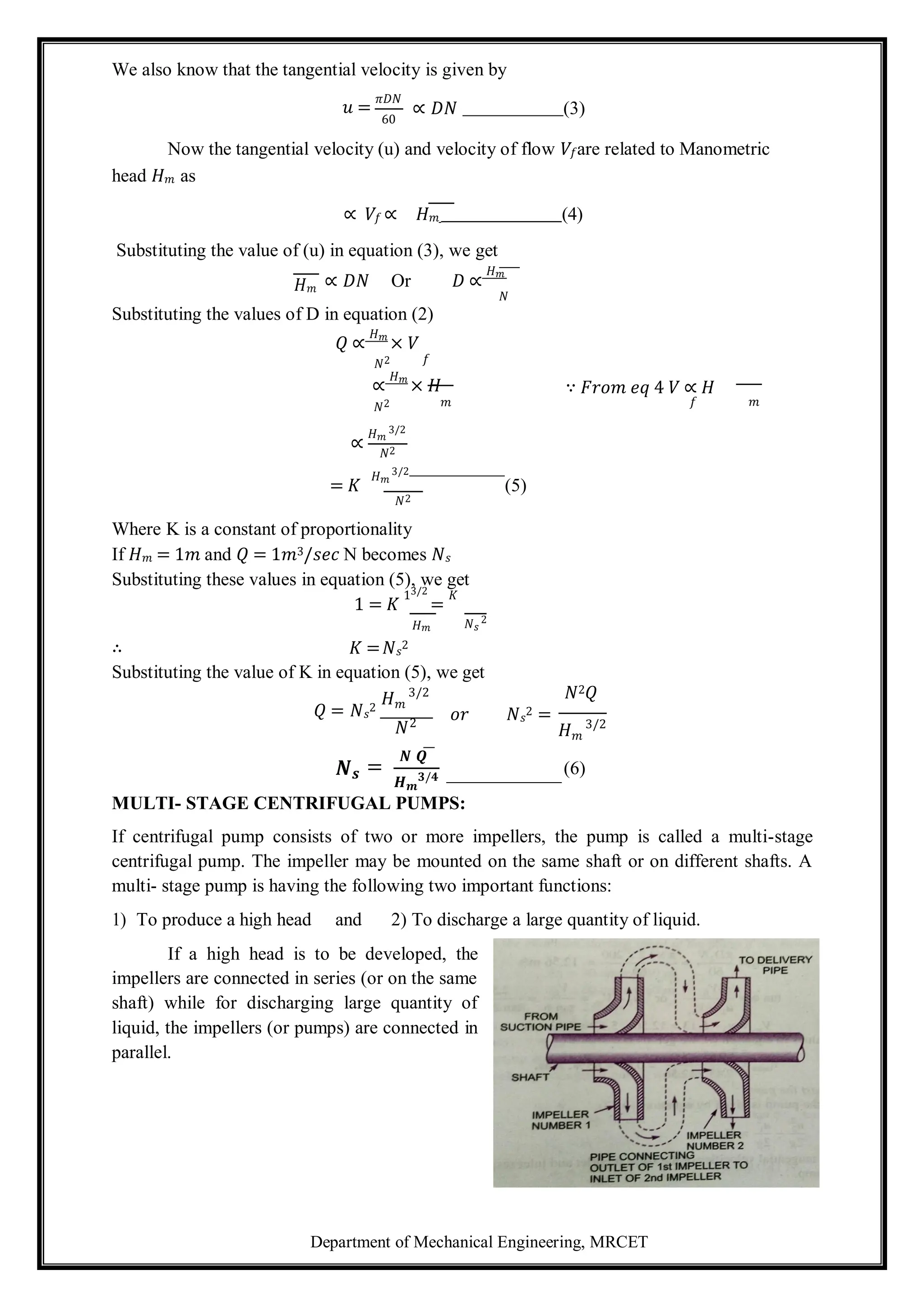 Department of Mechanical Engineering, MRCET
We also know that the tangential velocity is given by
𝑢 =
𝜋𝐷𝑁
60
∝ 𝐷𝑁 (3)
Now the tangential velocity (u) and velocity of flow 𝑉𝑓are related to Manometric
head 𝐻𝑚 as
∝ 𝑉𝑓 ∝ 𝐻𝑚 (4)
Substituting the value of (u) in equation (3), we get
𝐻𝑚 ∝ 𝐷𝑁 Or 𝐷 ∝
𝐻𝑚
𝑁
Substituting the values of D in equation (2)
𝑄 ∝
𝐻𝑚
× 𝑉
𝑁2 𝑓
∝
𝐻𝑚
× 𝐻 ∵ 𝐹𝑟𝑜𝑚 𝑒𝑞 4 𝑉 ∝ 𝐻
𝑁2 𝑚
∝
𝐻𝑚
3/2
𝑁2
𝑓 𝑚
= 𝐾
𝐻𝑚
3/2
(5)
𝑁2
Where K is a constant of proportionality
If 𝐻𝑚 = 1𝑚 and 𝑄 = 1𝑚3/𝑠𝑒𝑐 N becomes 𝑁𝑠
Substituting these values in equation (5), we get
1 = 𝐾
13/2
=
𝐾
𝐻𝑚
∴ 𝐾 =𝑁𝑠
2
𝑁𝑠
2
Substituting the value of K in equation (5), we get
𝐻𝑚
3/2 𝑁2𝑄
𝑄 = 𝑁𝑠
2
𝑁
𝑜𝑟 𝑁𝑠
2 =
𝐻𝑚
3/2
𝑵𝒔 =
𝑵 𝑸
𝑯𝒎
𝟑/𝟒
(6)
MULTI- STAGE CENTRIFUGAL PUMPS:
If centrifugal pump consists of two or more impellers, the pump is called a multi-stage
centrifugal pump. The impeller may be mounted on the same shaft or on different shafts. A
multi- stage pump is having the following two important functions:
1) To produce a high head and 2) To discharge a large quantity of liquid.
If a high head is to be developed, the
impellers are connected in series (or on the same
shaft) while for discharging large quantity of
liquid, the impellers (or pumps) are connected in
parallel.
2
 