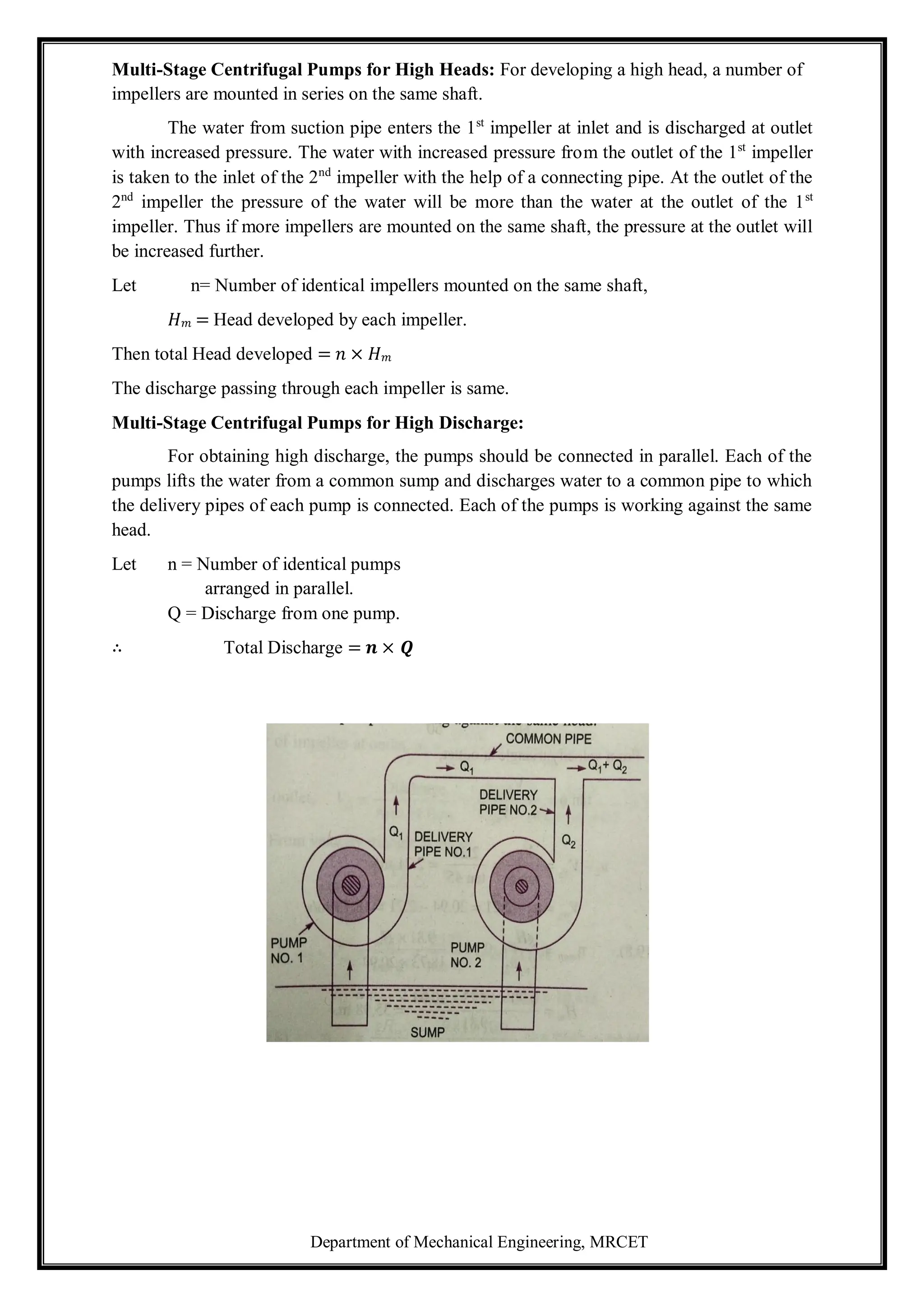 Department of Mechanical Engineering, MRCET
Multi-Stage Centrifugal Pumps for High Heads: For developing a high head, a number of
impellers are mounted in series on the same shaft.
The water from suction pipe enters the 1st
impeller at inlet and is discharged at outlet
with increased pressure. The water with increased pressure from the outlet of the 1st
impeller
is taken to the inlet of the 2nd
impeller with the help of a connecting pipe. At the outlet of the
2nd
impeller the pressure of the water will be more than the water at the outlet of the 1st
impeller. Thus if more impellers are mounted on the same shaft, the pressure at the outlet will
be increased further.
Let n= Number of identical impellers mounted on the same shaft,
𝐻𝑚 = Head developed by each impeller.
Then total Head developed = 𝑛 × 𝐻𝑚
The discharge passing through each impeller is same.
Multi-Stage Centrifugal Pumps for High Discharge:
For obtaining high discharge, the pumps should be connected in parallel. Each of the
pumps lifts the water from a common sump and discharges water to a common pipe to which
the delivery pipes of each pump is connected. Each of the pumps is working against the same
head.
Let n = Number of identical pumps
arranged in parallel.
Q = Discharge from one pump.
∴ Total Discharge = 𝒏 × 𝑸
 