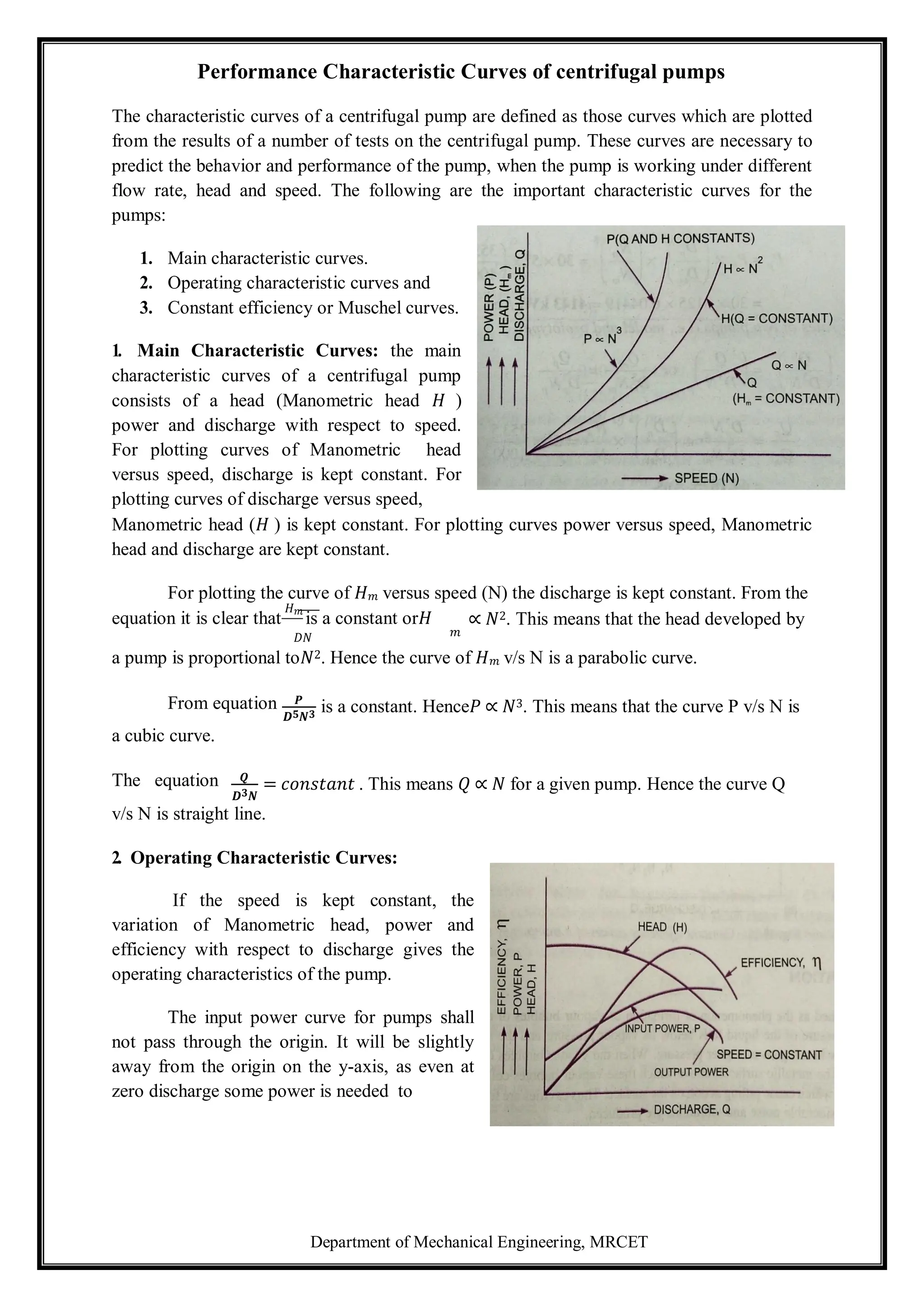 Department of Mechanical Engineering, MRCET
Performance Characteristic Curves of centrifugal pumps
The characteristic curves of a centrifugal pump are defined as those curves which are plotted
from the results of a number of tests on the centrifugal pump. These curves are necessary to
predict the behavior and performance of the pump, when the pump is working under different
flow rate, head and speed. The following are the important characteristic curves for the
pumps:
1. Main characteristic curves.
2. Operating characteristic curves and
3. Constant efficiency or Muschel curves.
1. Main Characteristic Curves: the main
characteristic curves of a centrifugal pump
consists of a head (Manometric head 𝐻 )
power and discharge with respect to speed.
For plotting curves of Manometric head
versus speed, discharge is kept constant. For
plotting curves of discharge versus speed,
Manometric head (𝐻 ) is kept constant. For plotting curves power versus speed, Manometric
head and discharge are kept constant.
For plotting the curve of 𝐻𝑚 versus speed (N) the discharge is kept constant. From the
equation it is clear that
𝐻𝑚
is a constant or𝐻 ∝ 𝑁2. This means that the head developed by
𝐷𝑁 𝑚
a pump is proportional to𝑁2. Hence the curve of 𝐻𝑚 v/s N is a parabolic curve.
From equation 𝑷
𝑫𝟓𝑵𝟑
is a constant. Hence𝑃 ∝ 𝑁3. This means that the curve P v/s N is
a cubic curve.
The equation 𝑸
𝑫𝟑𝑵
= 𝑐𝑜𝑛𝑠𝑡𝑎𝑛𝑡 . This means 𝑄 ∝ 𝑁 for a given pump. Hence the curve Q
v/s N is straight line.
2. Operating Characteristic Curves:
If the speed is kept constant, the
variation of Manometric head, power and
efficiency with respect to discharge gives the
operating characteristics of the pump.
The input power curve for pumps shall
not pass through the origin. It will be slightly
away from the origin on the y-axis, as even at
zero discharge some power is needed to
 