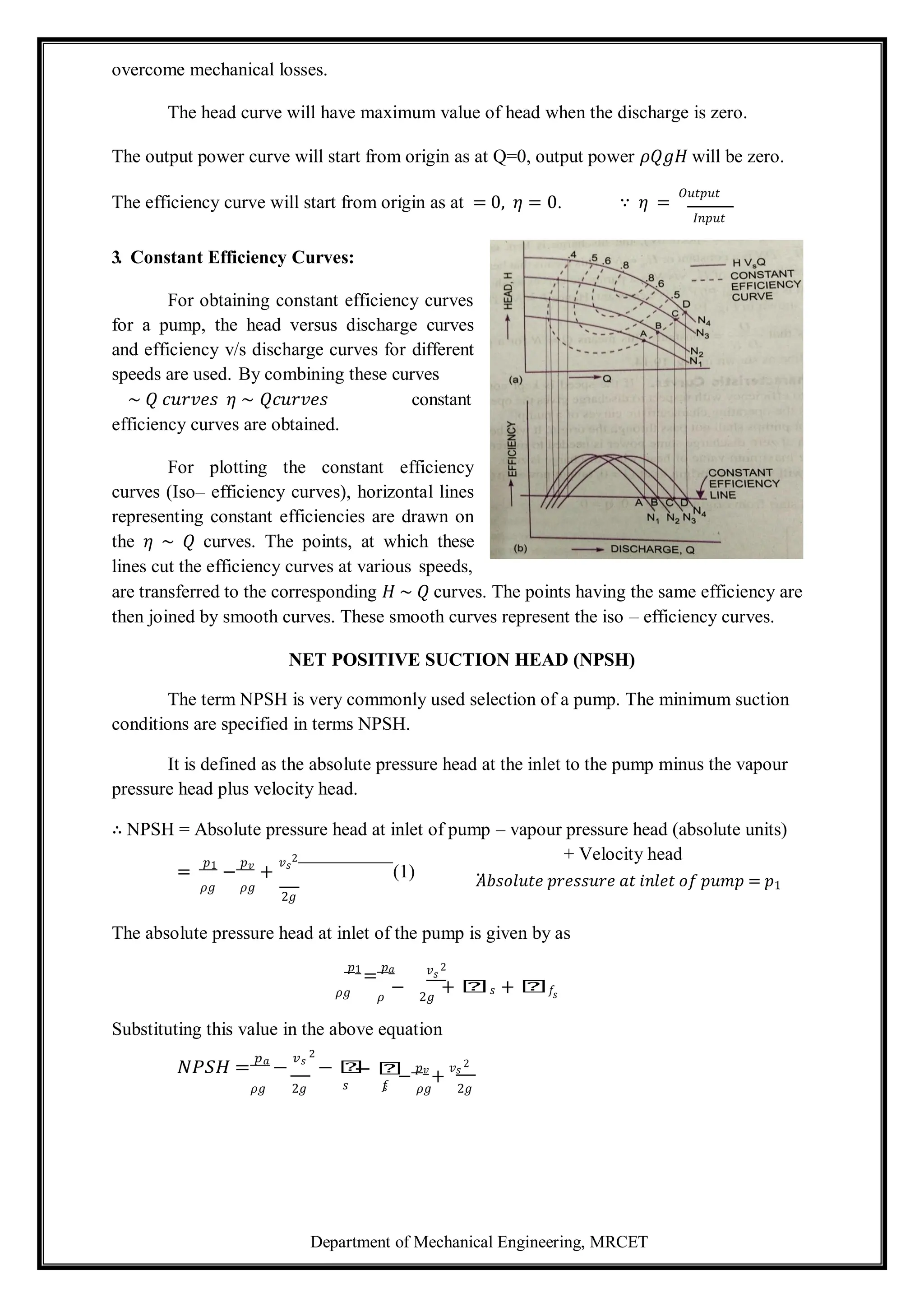 Department of Mechanical Engineering, MRCET
overcome mechanical losses.
The head curve will have maximum value of head when the discharge is zero.
The output power curve will start from origin as at Q=0, output power 𝜌𝑄𝑔𝐻 will be zero.
The efficiency curve will start from origin as at = 0, 𝜂 = 0. ∵ 𝜂 =
𝑂𝑢𝑡𝑝𝑢𝑡
𝐼𝑛𝑝𝑢𝑡
3. Constant Efficiency Curves:
For obtaining constant efficiency curves
for a pump, the head versus discharge curves
and efficiency v/s discharge curves for different
speeds are used. By combining these curves
∼ 𝑄 𝑐𝑢𝑟𝑣𝑒𝑠 𝜂 ∼ 𝑄𝑐𝑢𝑟𝑣𝑒𝑠 constant
efficiency curves are obtained.
For plotting the constant efficiency
curves (Iso– efficiency curves), horizontal lines
representing constant efficiencies are drawn on
the 𝜂 ∼ 𝑄 curves. The points, at which these
lines cut the efficiency curves at various speeds,
are transferred to the corresponding 𝐻 ∼ 𝑄 curves. The points having the same efficiency are
then joined by smooth curves. These smooth curves represent the iso – efficiency curves.
NET POSITIVE SUCTION HEAD (NPSH)
The term NPSH is very commonly used selection of a pump. The minimum suction
conditions are specified in terms NPSH.
It is defined as the absolute pressure head at the inlet to the pump minus the vapour
pressure head plus velocity head.
∴ NPSH = Absolute pressure head at inlet of pump – vapour pressure head (absolute units)
+ Velocity head
=
𝑝1
−
𝑝𝑣
+
𝑣𝑠
2
(1)
𝜌𝑔 𝜌𝑔
2𝑔
∵
𝐴𝑏𝑠𝑜𝑙𝑢𝑡𝑒 𝑝𝑟𝑒𝑠𝑠𝑢𝑟𝑒 𝑎𝑡 𝑖𝑛𝑙𝑒𝑡 𝑜𝑓 𝑝𝑢𝑚𝑝 = 𝑝1
The absolute pressure head at inlet of the pump is given by as
𝑝1
=
𝑝𝑎 𝑣𝑠
2
𝜌𝑔 𝜌
− 2𝑔
+ 𝑕𝑠 + 𝑕𝑓𝑠
Substituting this value in the above equation
𝑁𝑃𝑆𝐻 =
𝑝𝑎
−
𝑣𝑠
2
− 𝑕
− 𝑕
−
𝑝𝑣
+
𝑣𝑠
2
𝜌𝑔 2𝑔 𝑠 𝑓
𝑠 𝜌𝑔 2𝑔
 