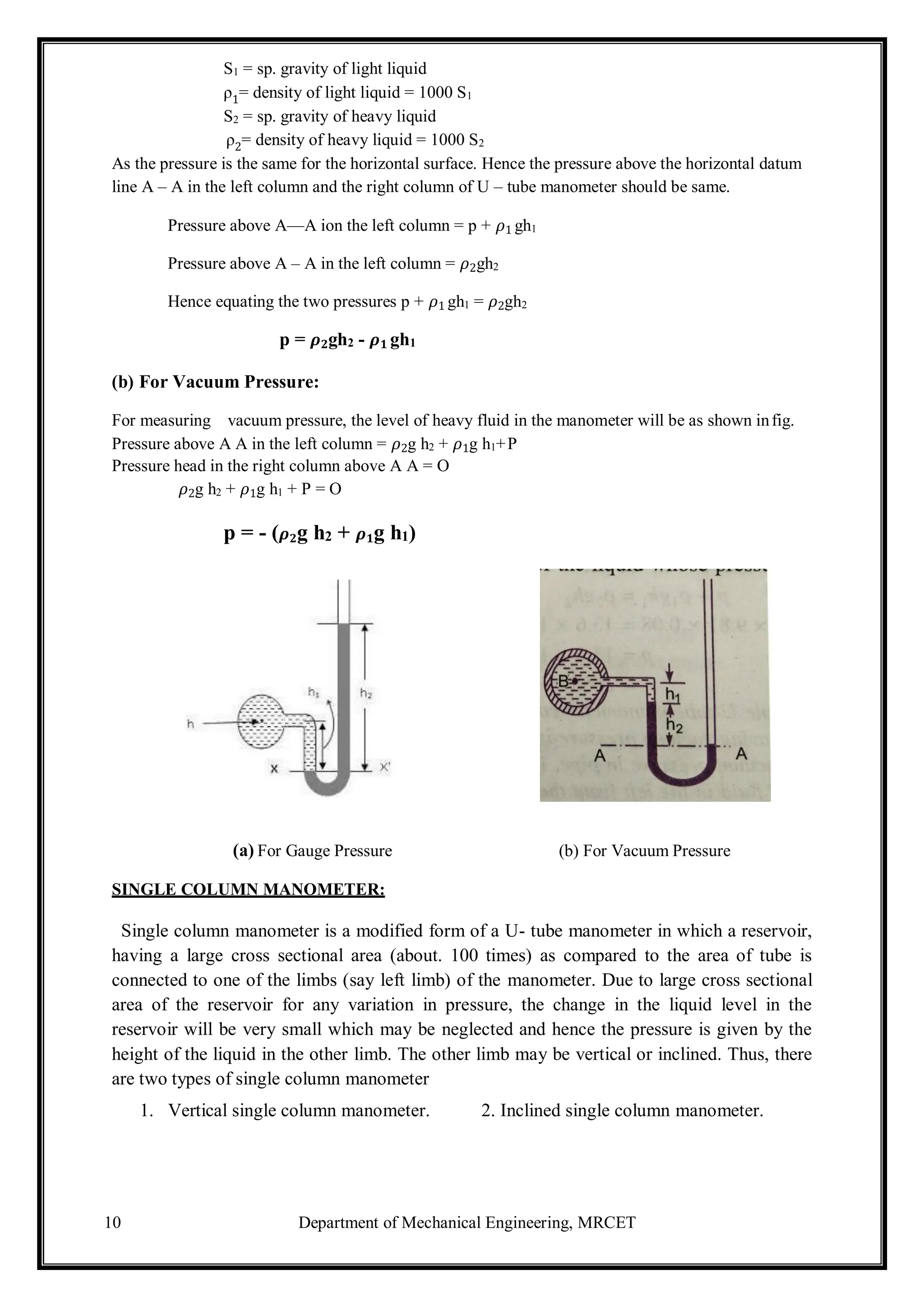 10 Department of Mechanical Engineering, MRCET
S1 = sp. gravity of light liquid
ρ1= density of light liquid = 1000 S1
S2 = sp. gravity of heavy liquid
ρ2= density of heavy liquid = 1000 S2
As the pressure is the same for the horizontal surface. Hence the pressure above the horizontal datum
line A – A in the left column and the right column of U – tube manometer should be same.
Pressure above A—A ion the left column = p + 𝜌1 gh1
Pressure above A – A in the left column = 𝜌2gh2
Hence equating the two pressures p + 𝜌1 gh1 = 𝜌2gh2
p = 𝝆𝟐gh2 - 𝝆𝟏 gh1
(b) For Vacuum Pressure:
For measuring vacuum pressure, the level of heavy fluid in the manometer will be as shown infig.
Pressure above A A in the left column = 𝜌2g h2 + 𝜌1g h1+P
Pressure head in the right column above A A = O
𝜌2g h2 + 𝜌1g h1 + P = O
p = - (𝝆𝟐g h2 + 𝝆𝟏g h1)
(a) For Gauge Pressure (b) For Vacuum Pressure
SINGLE COLUMN MANOMETER:
Single column manometer is a modified form of a U- tube manometer in which a reservoir,
having a large cross sectional area (about. 100 times) as compared to the area of tube is
connected to one of the limbs (say left limb) of the manometer. Due to large cross sectional
area of the reservoir for any variation in pressure, the change in the liquid level in the
reservoir will be very small which may be neglected and hence the pressure is given by the
height of the liquid in the other limb. The other limb may be vertical or inclined. Thus, there
are two types of single column manometer
1. Vertical single column manometer. 2. Inclined single column manometer.
 