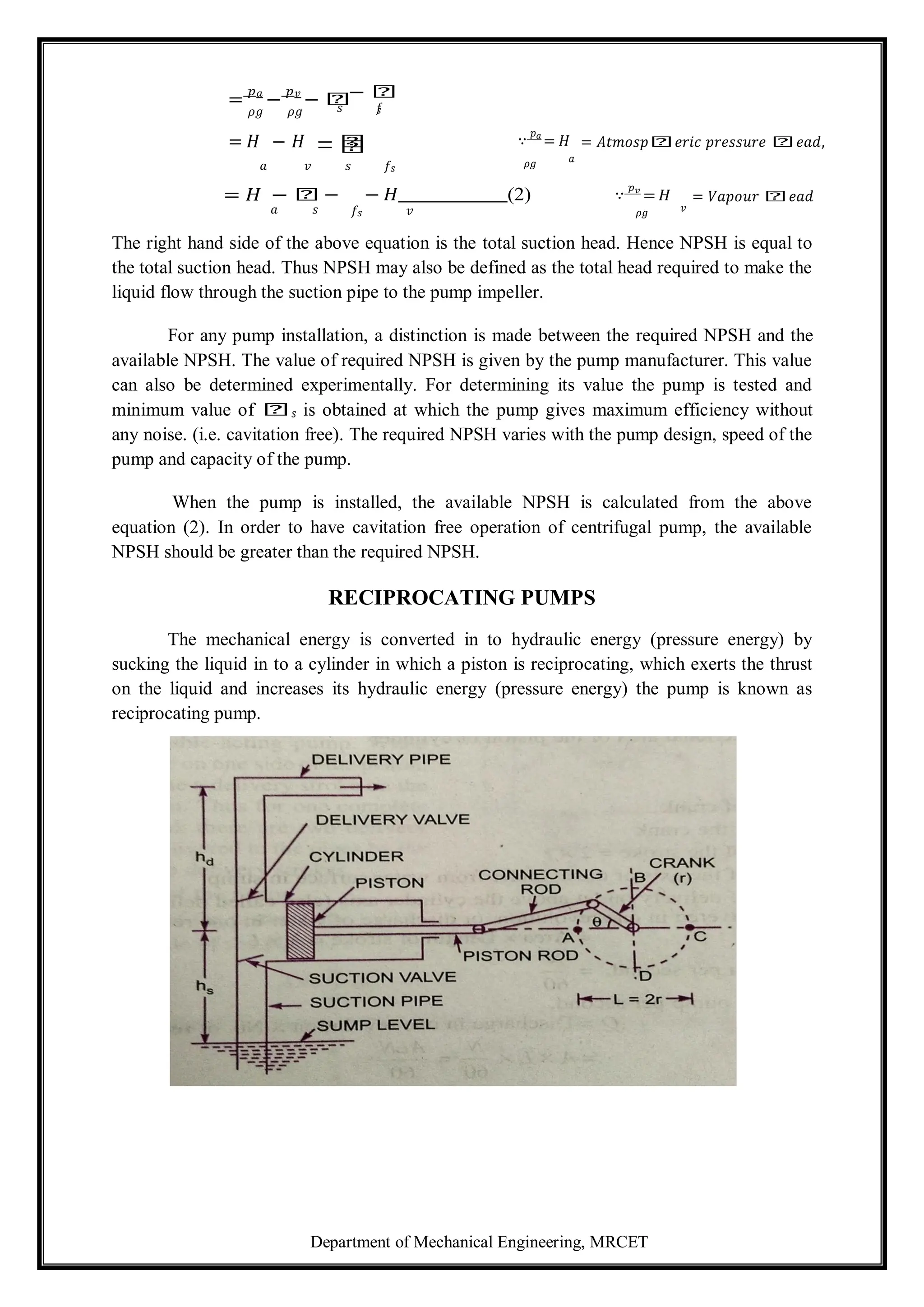 Department of Mechanical Engineering, MRCET
=
𝑝𝑎
−
𝑝𝑣
− 𝑕− 𝑕
𝜌𝑔 𝜌𝑔
= 𝐻 − 𝐻
𝑠 𝑓
𝑠
− 𝑕
− 𝑕 ∵
𝑝𝑎
= 𝐻 = 𝐴𝑡𝑚𝑜𝑠𝑝𝑕𝑒𝑟𝑖𝑐 𝑝𝑟𝑒𝑠𝑠𝑢𝑟𝑒 𝑕𝑒𝑎𝑑,
𝑎 𝑣 𝑠 𝑓𝑠 𝜌𝑔 𝑎
= 𝐻 − 𝑕 − − 𝐻 (2) ∵
𝑝𝑣
= 𝐻 = 𝑉𝑎𝑝𝑜𝑢𝑟 𝑕𝑒𝑎𝑑
𝑎 𝑠 𝑓𝑠 𝑣 𝜌𝑔 𝑣
The right hand side of the above equation is the total suction head. Hence NPSH is equal to
the total suction head. Thus NPSH may also be defined as the total head required to make the
liquid flow through the suction pipe to the pump impeller.
For any pump installation, a distinction is made between the required NPSH and the
available NPSH. The value of required NPSH is given by the pump manufacturer. This value
can also be determined experimentally. For determining its value the pump is tested and
minimum value of 𝑕𝑠 is obtained at which the pump gives maximum efficiency without
any noise. (i.e. cavitation free). The required NPSH varies with the pump design, speed of the
pump and capacity of the pump.
When the pump is installed, the available NPSH is calculated from the above
equation (2). In order to have cavitation free operation of centrifugal pump, the available
NPSH should be greater than the required NPSH.
RECIPROCATING PUMPS
The mechanical energy is converted in to hydraulic energy (pressure energy) by
sucking the liquid in to a cylinder in which a piston is reciprocating, which exerts the thrust
on the liquid and increases its hydraulic energy (pressure energy) the pump is known as
reciprocating pump.
 