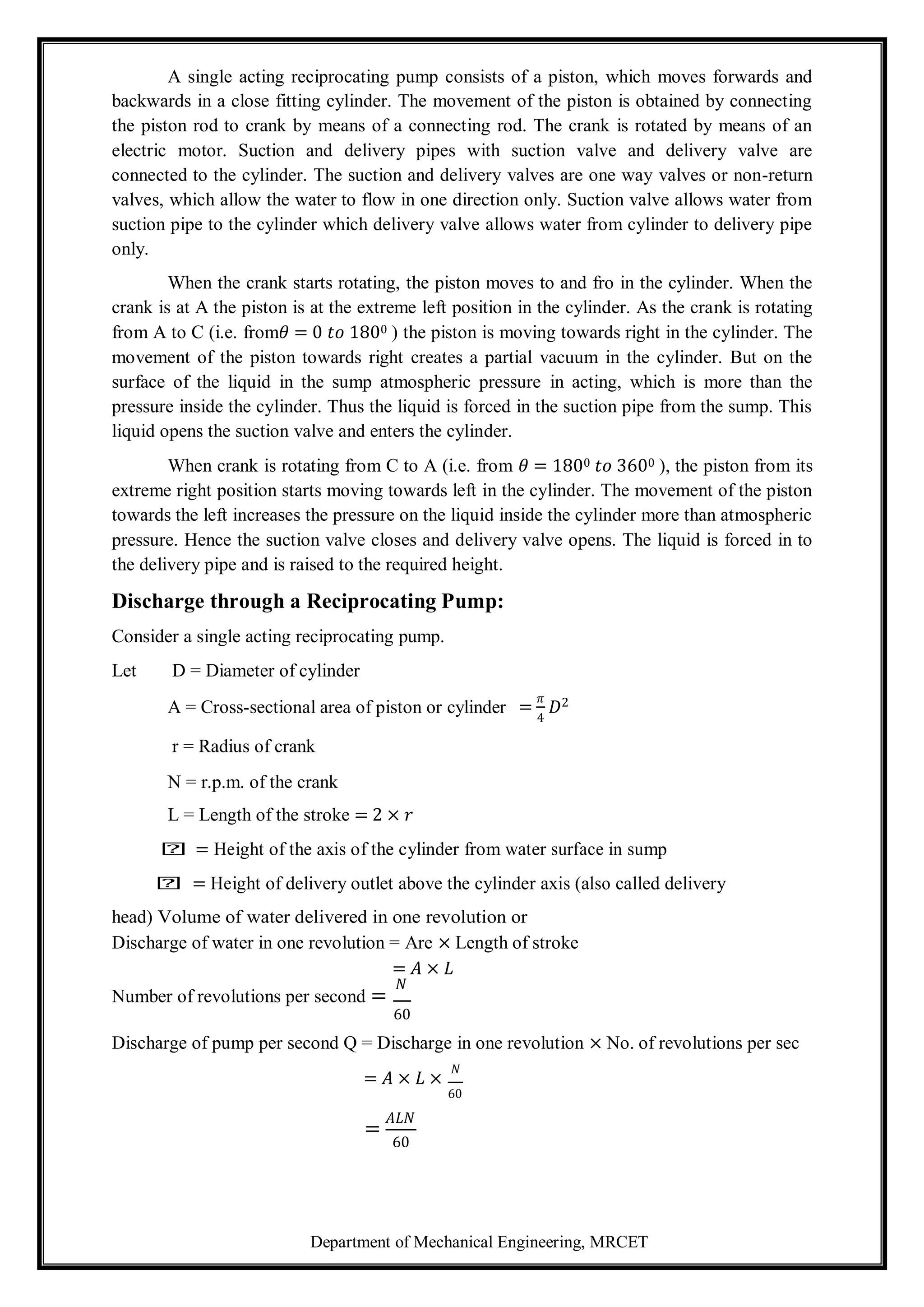 Department of Mechanical Engineering, MRCET
A single acting reciprocating pump consists of a piston, which moves forwards and
backwards in a close fitting cylinder. The movement of the piston is obtained by connecting
the piston rod to crank by means of a connecting rod. The crank is rotated by means of an
electric motor. Suction and delivery pipes with suction valve and delivery valve are
connected to the cylinder. The suction and delivery valves are one way valves or non-return
valves, which allow the water to flow in one direction only. Suction valve allows water from
suction pipe to the cylinder which delivery valve allows water from cylinder to delivery pipe
only.
When the crank starts rotating, the piston moves to and fro in the cylinder. When the
crank is at A the piston is at the extreme left position in the cylinder. As the crank is rotating
from A to C (i.e. from𝜃 = 0 𝑡𝑜 1800 ) the piston is moving towards right in the cylinder. The
movement of the piston towards right creates a partial vacuum in the cylinder. But on the
surface of the liquid in the sump atmospheric pressure in acting, which is more than the
pressure inside the cylinder. Thus the liquid is forced in the suction pipe from the sump. This
liquid opens the suction valve and enters the cylinder.
When crank is rotating from C to A (i.e. from 𝜃 = 1800 𝑡𝑜 3600 ), the piston from its
extreme right position starts moving towards left in the cylinder. The movement of the piston
towards the left increases the pressure on the liquid inside the cylinder more than atmospheric
pressure. Hence the suction valve closes and delivery valve opens. The liquid is forced in to
the delivery pipe and is raised to the required height.
Discharge through a Reciprocating Pump:
Consider a single acting reciprocating pump.
Let D = Diameter of cylinder
A = Cross-sectional area of piston or cylinder
r = Radius of crank
N = r.p.m. of the crank
L = Length of the stroke = 2 × 𝑟
=
𝜋
4
𝐷2
𝑕 = Height of the axis of the cylinder from water surface in sump
𝑕 = Height of delivery outlet above the cylinder axis (also called delivery
head) Volume of water delivered in one revolution or
Discharge of water in one revolution = Are × Length of stroke
= 𝐴 × 𝐿
Number of revolutions per second =
𝑁
60
Discharge of pump per second Q = Discharge in one revolution × No. of revolutions per sec
= 𝐴 × 𝐿 ×
𝑁
60
=
𝐴𝐿𝑁
60
 
