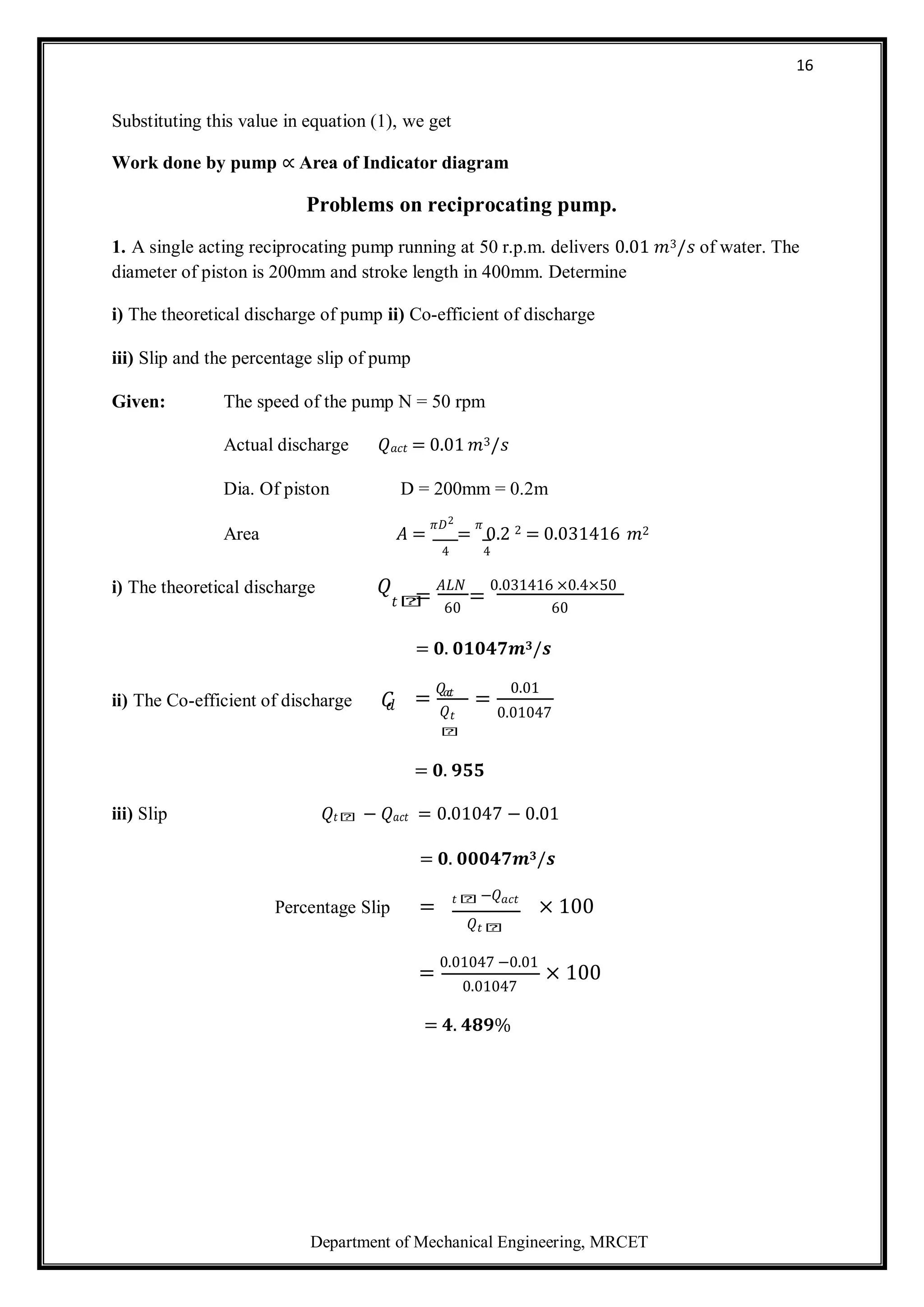 Department of Mechanical Engineering, MRCET
16
Substituting this value in equation (1), we get
Work done by pump ∝ Area of Indicator diagram
Problems on reciprocating pump.
1. A single acting reciprocating pump running at 50 r.p.m. delivers 0.01 𝑚3/𝑠 of water. The
diameter of piston is 200mm and stroke length in 400mm. Determine
i) The theoretical discharge of pump ii) Co-efficient of discharge
iii) Slip and the percentage slip of pump
Given: The speed of the pump N = 50 rpm
Actual discharge 𝑄𝑎𝑐𝑡 = 0.01 𝑚3/𝑠
Dia. Of piston D = 200mm = 0.2m
Area 𝐴 =
𝜋𝐷2
=
𝜋
0.2 2 = 0.031416 𝑚2
4 4
i) The theoretical discharge 𝑄 =
𝐴𝐿𝑁
=
0.031416 ×0.4×50
𝑡𝑕 60 60
= 𝟎. 𝟎𝟏𝟎𝟒𝟕𝒎𝟑/𝒔
ii) The Co-efficient of discharge 𝐶
𝑑 =
𝑄𝑎
𝑐
𝑡
𝑄𝑡
𝑕
=
0.01
0.01047
= 𝟎. 𝟗𝟓𝟓
iii) Slip 𝑄𝑡𝑕 − 𝑄𝑎𝑐𝑡 = 0.01047 − 0.01
= 𝟎. 𝟎𝟎𝟎𝟒𝟕𝒎𝟑/𝒔
Percentage Slip = 𝑡𝑕 −𝑄𝑎𝑐𝑡
× 100
𝑄𝑡𝑕
=
0.01047 −0.01
× 100
0.01047
= 𝟒. 𝟒𝟖𝟗%
 