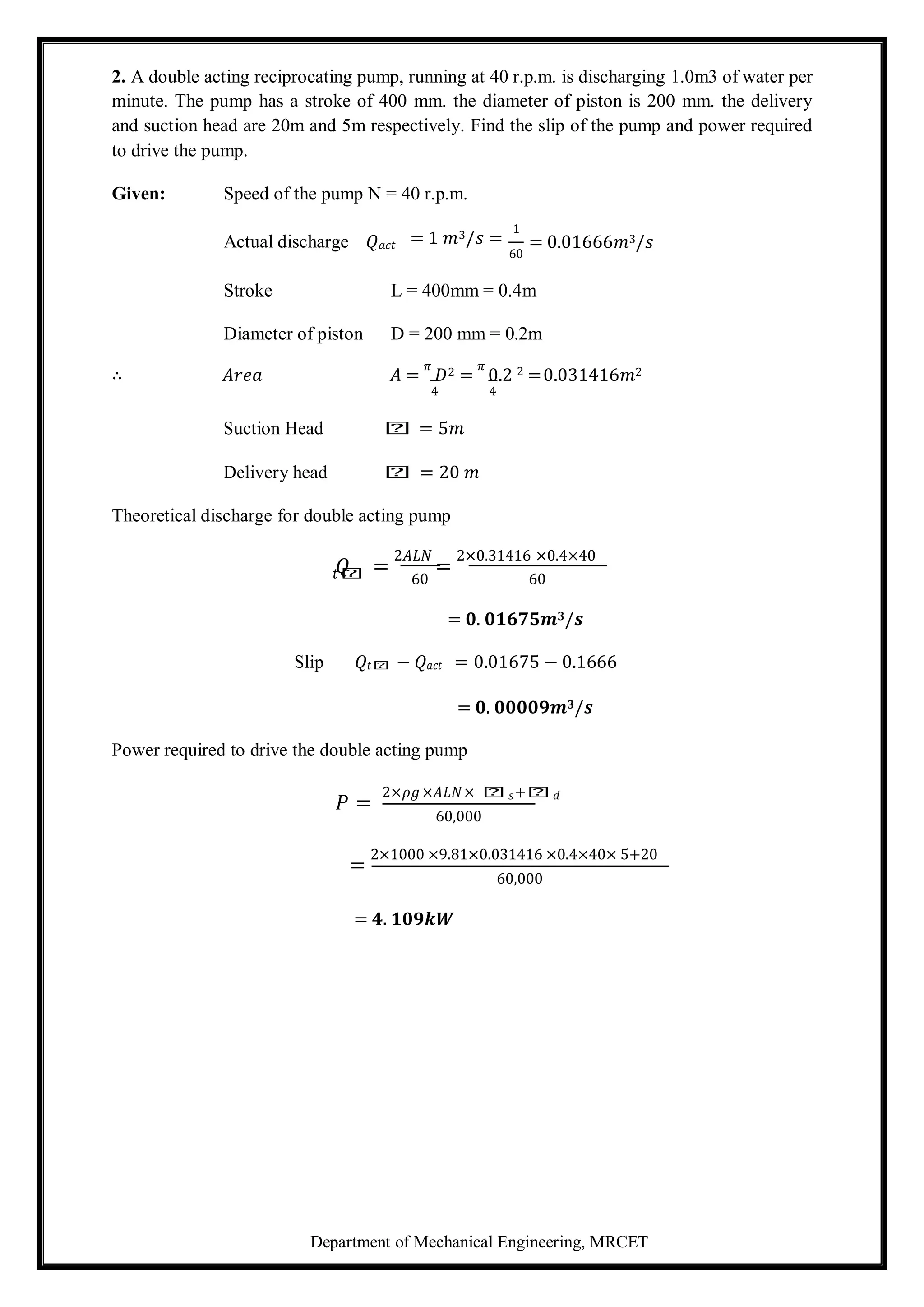Department of Mechanical Engineering, MRCET
2. A double acting reciprocating pump, running at 40 r.p.m. is discharging 1.0m3 of water per
minute. The pump has a stroke of 400 mm. the diameter of piston is 200 mm. the delivery
and suction head are 20m and 5m respectively. Find the slip of the pump and power required
to drive the pump.
Given: Speed of the pump N = 40 r.p.m.
Actual discharge 𝑄𝑎𝑐𝑡 = 1 𝑚3/𝑠 =
1
60
= 0.01666𝑚3/𝑠
Stroke L = 400mm = 0.4m
Diameter of piston D = 200 mm = 0.2m
∴ 𝐴𝑟𝑒𝑎 𝐴 =
𝜋
𝐷2 =
𝜋
0.2 2 =0.031416𝑚2
4 4
Suction Head 𝑕 = 5𝑚
Delivery head 𝑕 = 20 𝑚
Theoretical discharge for double acting pump
𝑄 =
2𝐴𝐿𝑁
=
2×0.31416 ×0.4×40
𝑡𝑕 60 60
= 𝟎. 𝟎𝟏𝟔𝟕𝟓𝒎𝟑/𝒔
Slip 𝑄𝑡𝑕 − 𝑄𝑎𝑐𝑡 = 0.01675 − 0.1666
= 𝟎. 𝟎𝟎𝟎𝟎𝟗𝒎𝟑/𝒔
Power required to drive the double acting pump
𝑃 =
2×𝜌𝑔 ×𝐴𝐿𝑁× 𝑕𝑠+𝑕𝑑
60,000
=
2×1000 ×9.81×0.031416 ×0.4×40× 5+20
60,000
= 𝟒. 𝟏𝟎𝟗𝒌𝑾
 