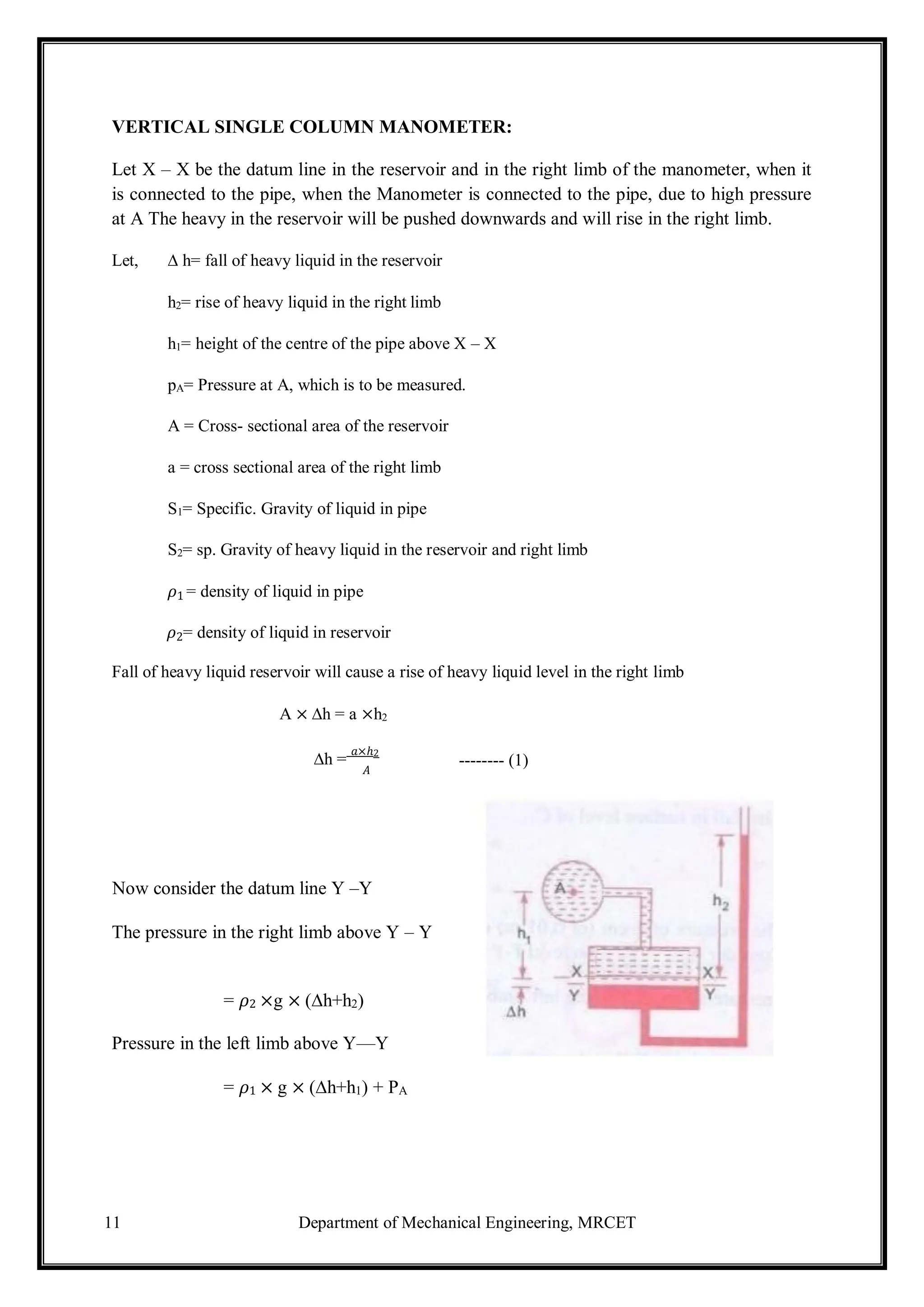 11 Department of Mechanical Engineering, MRCET
VERTICAL SINGLE COLUMN MANOMETER:
Let X – X be the datum line in the reservoir and in the right limb of the manometer, when it
is connected to the pipe, when the Manometer is connected to the pipe, due to high pressure
at A The heavy in the reservoir will be pushed downwards and will rise in the right limb.
Let, ∆ h= fall of heavy liquid in the reservoir
h2= rise of heavy liquid in the right limb
h1= height of the centre of the pipe above X – X
pA= Pressure at A, which is to be measured.
A = Cross- sectional area of the reservoir
a = cross sectional area of the right limb
S1= Specific. Gravity of liquid in pipe
S2= sp. Gravity of heavy liquid in the reservoir and right limb
𝜌1 = density of liquid in pipe
𝜌2= density of liquid in reservoir
Fall of heavy liquid reservoir will cause a rise of heavy liquid level in the right limb
A × ∆h = a ×h2
∆h =
𝑎×ℎ2
𝐴
Now consider the datum line Y –Y
The pressure in the right limb above Y – Y
= 𝜌2 ×g × (∆h+h2)
Pressure in the left limb above Y—Y
= 𝜌1 × g × (∆h+h1) + PA
-------- (1)
 
