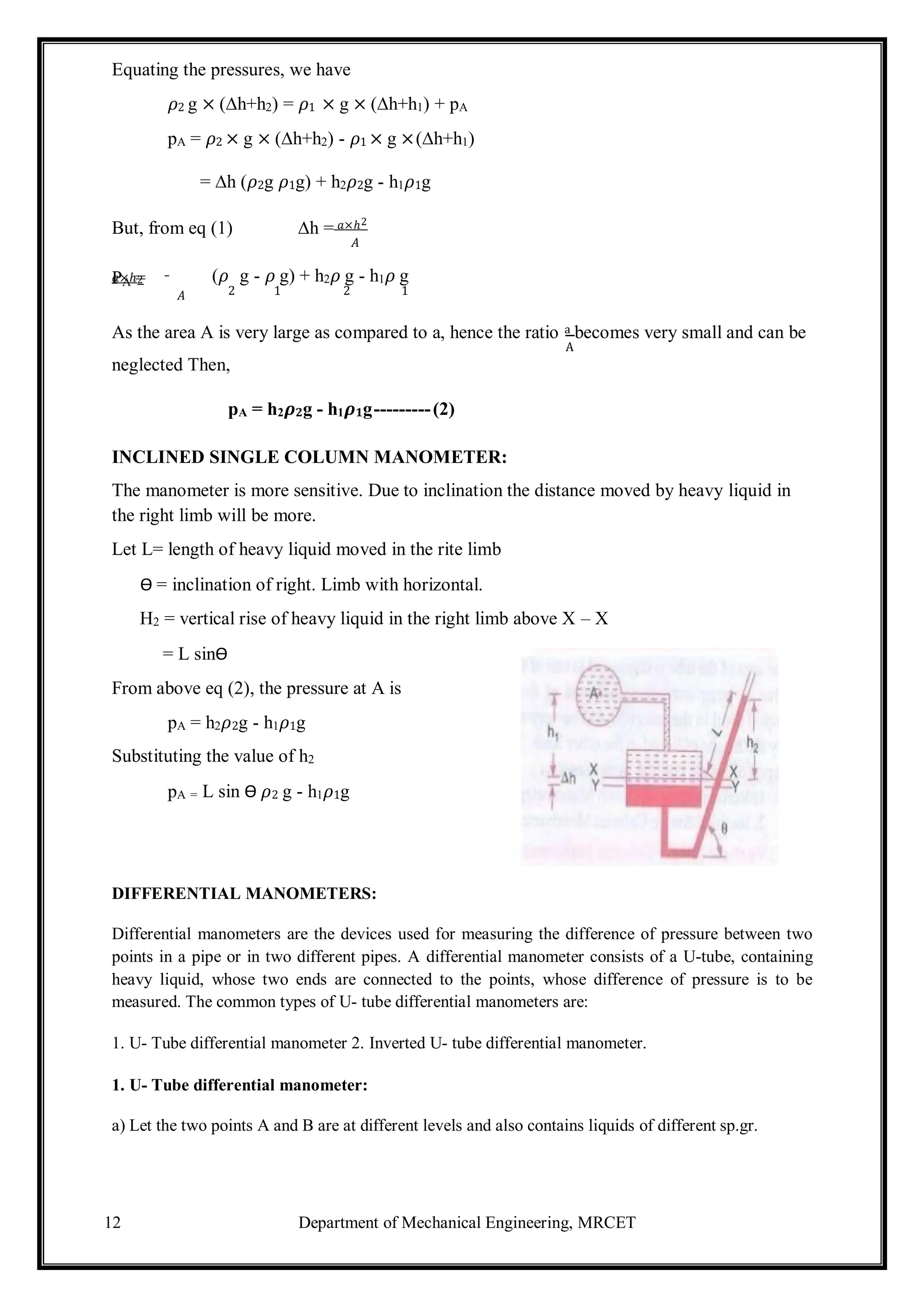 12 Department of Mechanical Engineering, MRCET
Equating the pressures, we have
𝜌2 g × (∆h+h2) = 𝜌1 × g × (∆h+h1) + pA
pA = 𝜌2 × g × (∆h+h2) - 𝜌1 × g ×(∆h+h1)
= ∆h (𝜌2g 𝜌1g) + h2𝜌2g - h1𝜌1g
But, from eq (1) ∆h = 𝑎×ℎ2
𝐴
PA =
𝑎×ℎ2 (𝜌 g - 𝜌 g) + h2𝜌 g - h1𝜌 g
𝐴 2 1 2 1
As the area A is very large as compared to a, hence the ratio a becomes very small and can be
A
neglected Then,
pA = h2𝝆𝟐g - h1𝝆𝟏g---------(2)
INCLINED SINGLE COLUMN MANOMETER:
The manometer is more sensitive. Due to inclination the distance moved by heavy liquid in
the right limb will be more.
Let L= length of heavy liquid moved in the rite limb
Ѳ = inclination of right. Limb with horizontal.
H2 = vertical rise of heavy liquid in the right limb above X – X
= L sinѲ
From above eq (2), the pressure at A is
pA = h2𝜌2g - h1𝜌1g
Substituting the value of h2
pA = L sin Ѳ 𝜌2 g - h1𝜌1g
DIFFERENTIAL MANOMETERS:
Differential manometers are the devices used for measuring the difference of pressure between two
points in a pipe or in two different pipes. A differential manometer consists of a U-tube, containing
heavy liquid, whose two ends are connected to the points, whose difference of pressure is to be
measured. The common types of U- tube differential manometers are:
1. U- Tube differential manometer 2. Inverted U- tube differential manometer.
1. U- Tube differential manometer:
a) Let the two points A and B are at different levels and also contains liquids of different sp.gr.
 