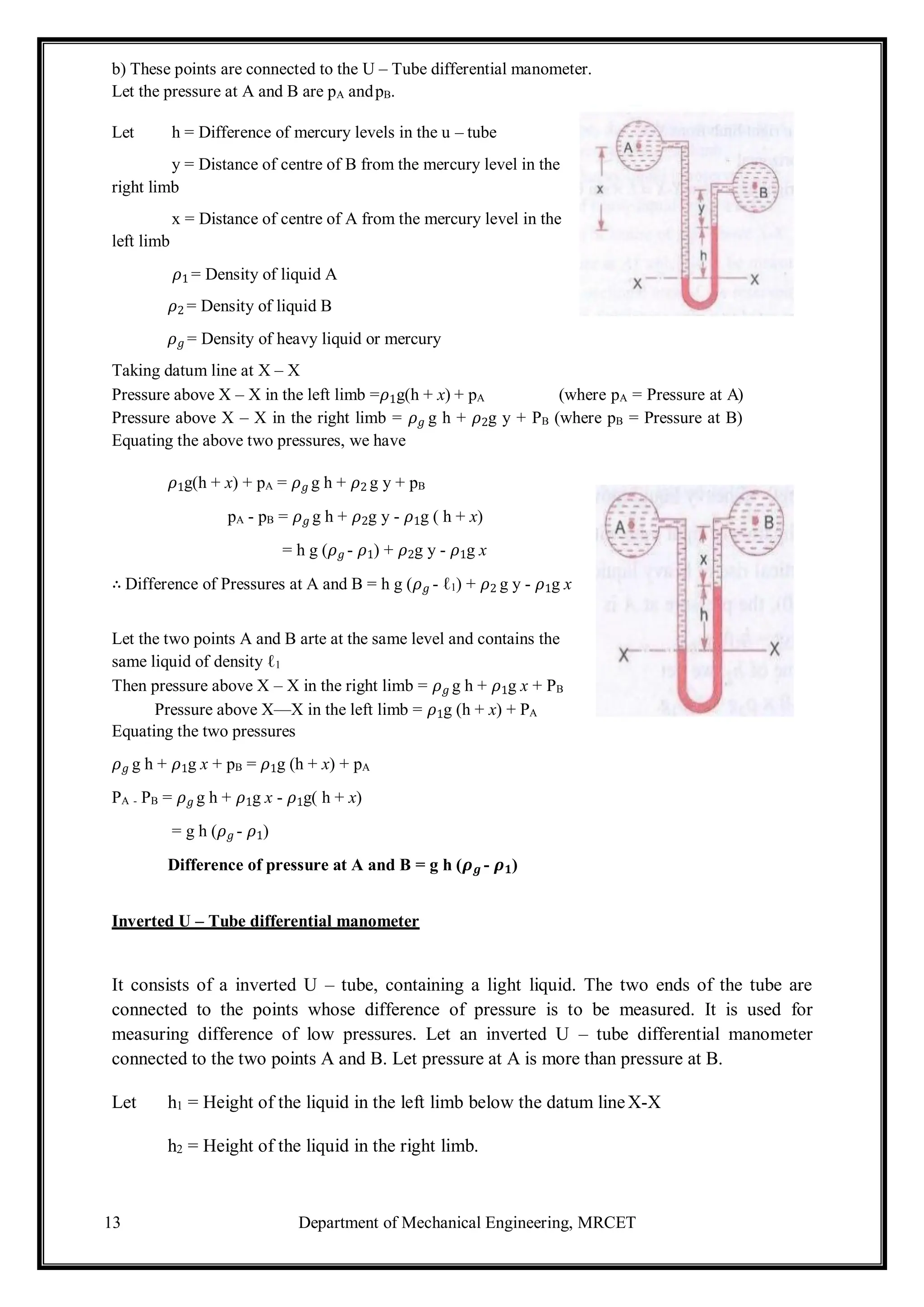 13 Department of Mechanical Engineering, MRCET
b) These points are connected to the U – Tube differential manometer.
Let the pressure at A and B are pA andpB.
Let h = Difference of mercury levels in the u – tube
y = Distance of centre of B from the mercury level in the
right limb
x = Distance of centre of A from the mercury level in the
left limb
𝜌1 = Density of liquid A
𝜌2 = Density of liquid B
𝜌𝑔 = Density of heavy liquid or mercury
Taking datum line at X – X
Pressure above X – X in the left limb =𝜌1g(h + x) + pA (where pA = Pressure at A)
Pressure above X – X in the right limb = 𝜌𝑔 g h + 𝜌2g y + PB (where pB = Pressure at B)
Equating the above two pressures, we have
𝜌1g(h + x) + pA = 𝜌𝑔 g h + 𝜌2 g y + pB
pA - pB = 𝜌𝑔 g h + 𝜌2g y - 𝜌1g ( h + x)
= h g (𝜌𝑔 - 𝜌1) + 𝜌2g y - 𝜌1g x
∴ Difference of Pressures at A and B = h g (𝜌𝑔 - ℓ1) + 𝜌2 g y - 𝜌1g x
Let the two points A and B arte at the same level and contains the
same liquid of density ℓ1
Then pressure above X – X in the right limb = 𝜌𝑔 g h + 𝜌1g x + PB
Pressure above X—X in the left limb = 𝜌1g (h + x) + PA
Equating the two pressures
𝜌𝑔 g h + 𝜌1g x + pB = 𝜌1g (h + x) + pA
PA - PB = 𝜌𝑔 g h + 𝜌1g x - 𝜌1g( h + x)
= g h (𝜌𝑔 - 𝜌1)
Difference of pressure at A and B = g h (𝝆𝒈 - 𝝆𝟏)
Inverted U – Tube differential manometer
It consists of a inverted U – tube, containing a light liquid. The two ends of the tube are
connected to the points whose difference of pressure is to be measured. It is used for
measuring difference of low pressures. Let an inverted U – tube differential manometer
connected to the two points A and B. Let pressure at A is more than pressure at B.
Let h1 = Height of the liquid in the left limb below the datum lineX-X
h2 = Height of the liquid in the right limb.
 