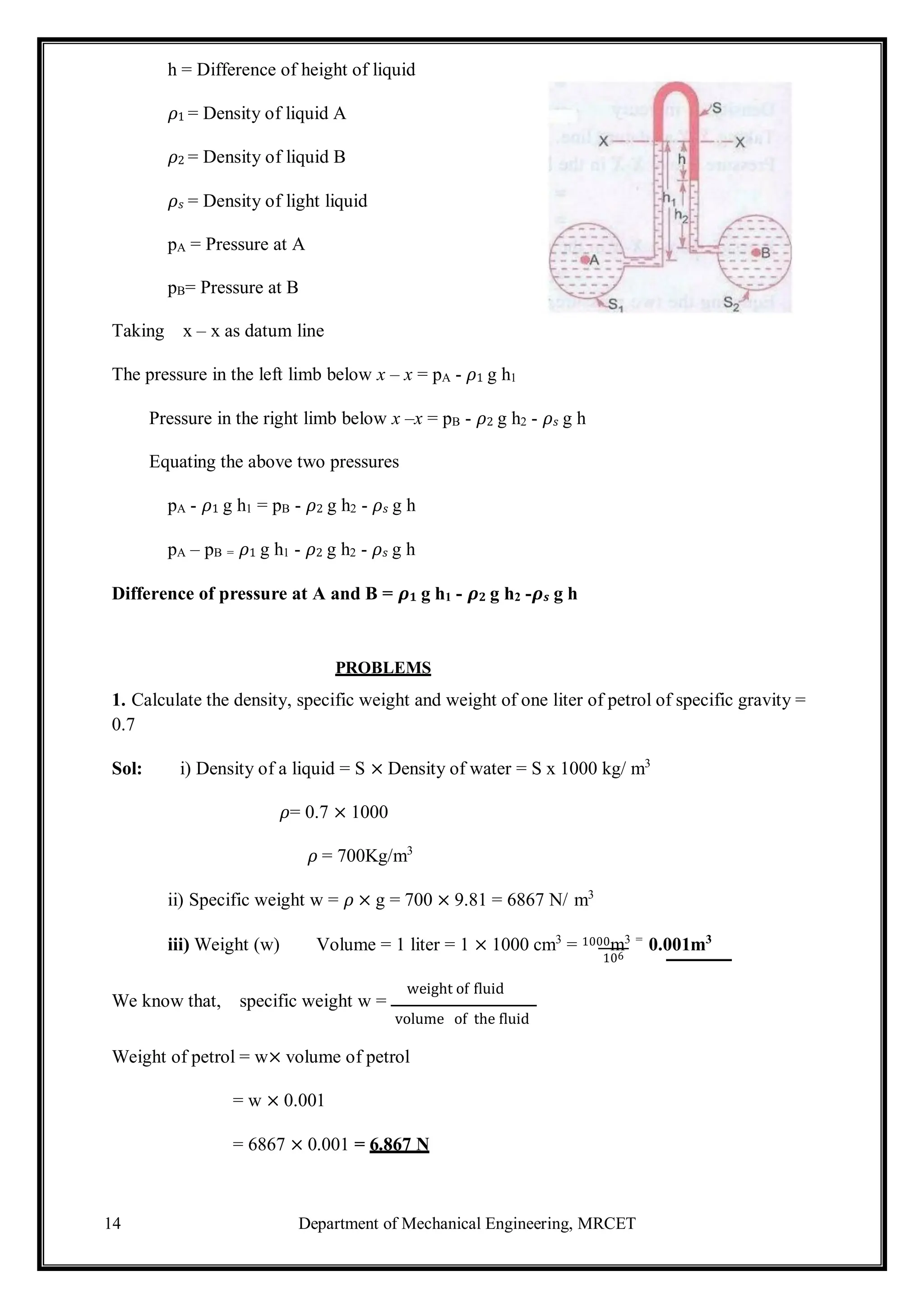 14 Department of Mechanical Engineering, MRCET
h = Difference of height of liquid
𝜌1 = Density of liquid A
𝜌2 = Density of liquid B
𝜌𝑠 = Density of light liquid
pA = Pressure at A
pB= Pressure at B
Taking x – x as datum line
The pressure in the left limb below x – x = pA - 𝜌1 g h1
Pressure in the right limb below x –x = pB - 𝜌2 g h2 - 𝜌𝑠 g h
Equating the above two pressures
pA - 𝜌1 g h1 = pB - 𝜌2 g h2 - 𝜌𝑠 g h
pA – pB = 𝜌1 g h1 - 𝜌2 g h2 - 𝜌𝑠 g h
Difference of pressure at A and B = 𝝆𝟏 g h1 - 𝝆𝟐 g h2 -𝝆𝒔 g h
PROBLEMS
1. Calculate the density, specific weight and weight of one liter of petrol of specific gravity =
0.7
Sol: i) Density of a liquid = S × Density of water = S x 1000 kg/ m3
𝜌= 0.7 × 1000
𝜌 = 700Kg/m3
ii) Specific weight w = 𝜌 × g = 700 × 9.81 = 6867 N/ m3
iii) Weight (w) Volume = 1 liter = 1 × 1000 cm3
= 1000m3 =
0.001m3
106
We know that, specific weight w =
weight of fluid
volume of the fluid
Weight of petrol = w× volume of petrol
= w × 0.001
= 6867 × 0.001 = 6.867 N
 