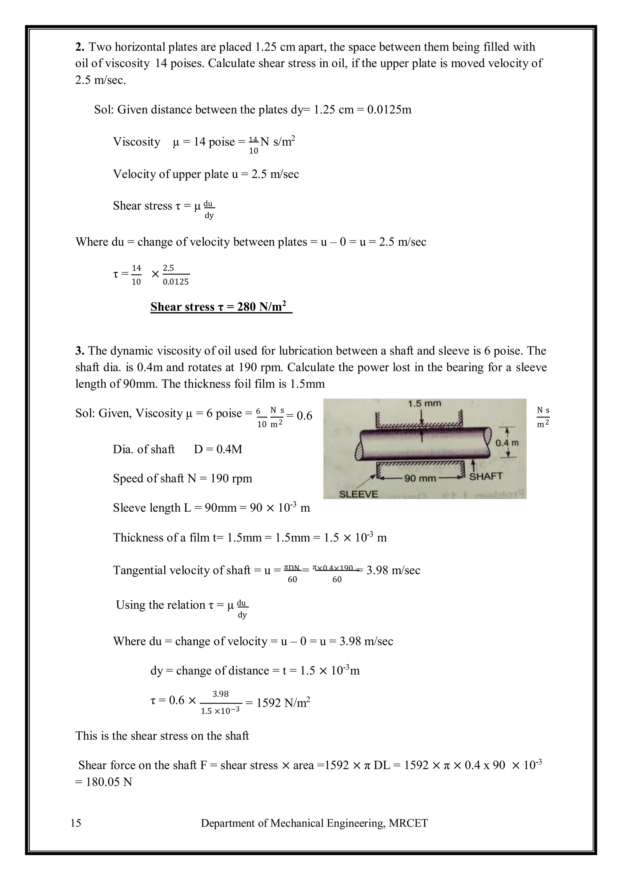 15 Department of Mechanical Engineering, MRCET
2. Two horizontal plates are placed 1.25 cm apart, the space between them being filled with
oil of viscosity 14 poises. Calculate shear stress in oil, if the upper plate is moved velocity of
2.5 m/sec.
Sol: Given distance between the plates dy= 1.25 cm = 0.0125m
Viscosity µ = 14 poise = 14 N s/m2
10
Velocity of upper plate u = 2.5 m/sec
Shear stress τ = µ du
dy
Where du = change of velocity between plates = u – 0 = u = 2.5 m/sec
τ =
14
10
×
2.5
0.0125
Shear stress τ = 280 N/m2
3. The dynamic viscosity of oil used for lubrication between a shaft and sleeve is 6 poise. The
shaft dia. is 0.4m and rotates at 190 rpm. Calculate the power lost in the bearing for a sleeve
length of 90mm. The thickness foil film is 1.5mm
Sol: Given, Viscosity µ = 6 poise = 6 N s
= 0.6
N s
Dia. of shaft D = 0.4M
10 m2 m2
Speed of shaft N = 190 rpm
Sleeve length L = 90mm = 90 × 10-3
m
Thickness of a film t= 1.5mm = 1.5mm = 1.5 × 10-3
m
Tangential velocity of shaft = u = πDN = π×0.4×190 = 3.98 m/sec
60 60
Using the relation τ = µ du
dy
Where du = change of velocity = u – 0 = u = 3.98 m/sec
dy = change of distance = t = 1.5 × 10-3
m
τ = 0.6 ×
3.98
1.5 ×10−3
= 1592 N/m2
This is the shear stress on the shaft
Shear force on the shaft F = shear stress × area =1592 × π DL = 1592 × π × 0.4 x 90 × 10-3
= 180.05 N
 
