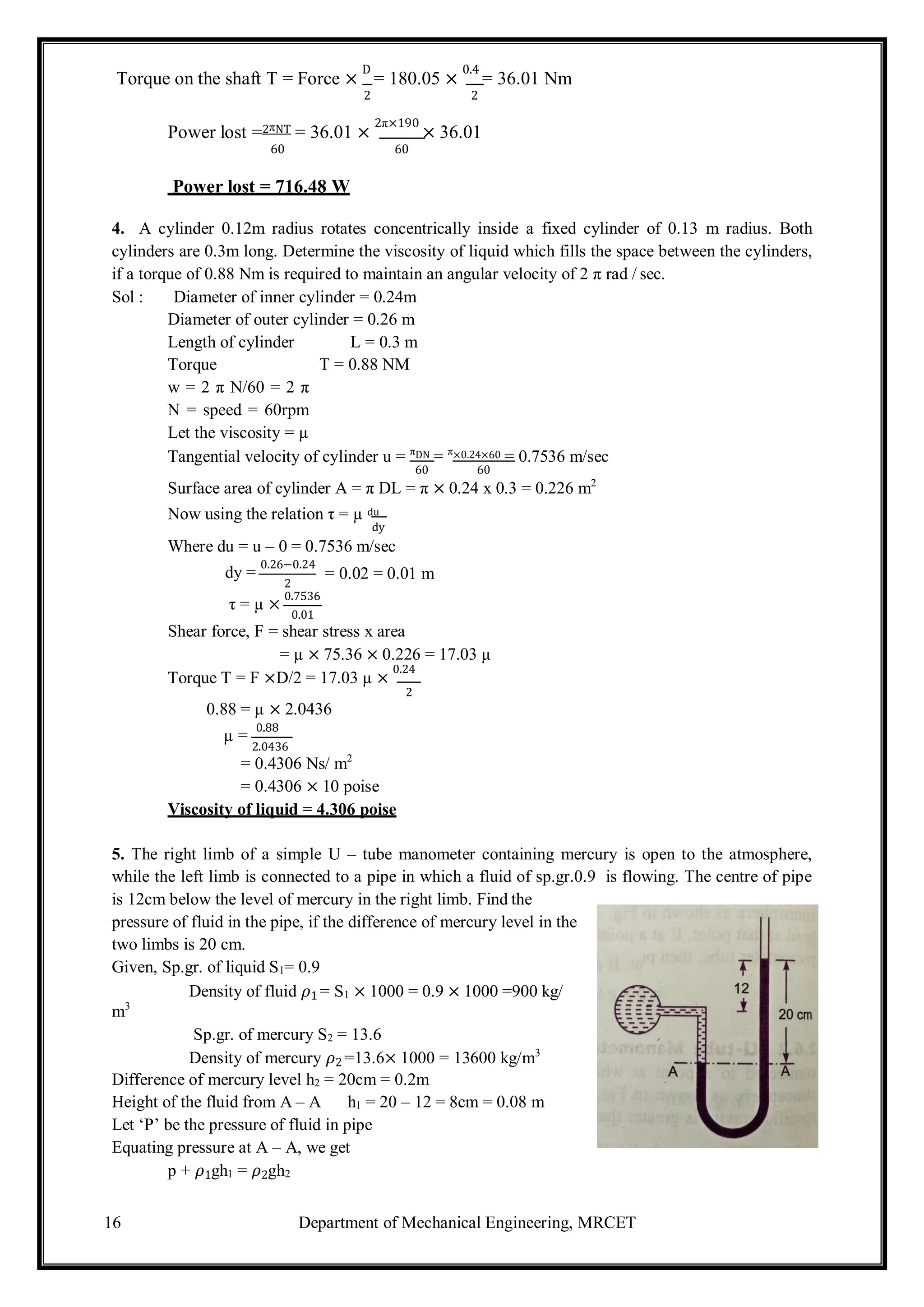 16 Department of Mechanical Engineering, MRCET
Torque on the shaft T = Force ×
D
= 180.05 ×
0.4
= 36.01 Nm
2 2
Power lost =2πNT = 36.01 ×
2π×190
× 36.01
60 60
Power lost = 716.48 W
4. A cylinder 0.12m radius rotates concentrically inside a fixed cylinder of 0.13 m radius. Both
cylinders are 0.3m long. Determine the viscosity of liquid which fills the space between the cylinders,
if a torque of 0.88 Nm is required to maintain an angular velocity of 2 π rad / sec.
Sol : Diameter of inner cylinder = 0.24m
Diameter of outer cylinder = 0.26 m
Length of cylinder L = 0.3 m
Torque T = 0.88 NM
w = 2 π N/60 = 2 π
N = speed = 60rpm
Let the viscosity = µ
Tangential velocity of cylinder u = πDN = π×0.24×60 = 0.7536 m/sec
60 60
Surface area of cylinder A = π DL = π × 0.24 x 0.3 = 0.226 m2
Now using the relation τ = µ du
dy
Where du = u – 0 = 0.7536 m/sec
dy =
0.26−0.24
2
τ = µ ×
0.7536
0.01
= 0.02 = 0.01 m
Shear force, F = shear stress x area
= µ × 75.36 × 0.226 = 17.03 µ
Torque T = F ×D/2 = 17.03 µ ×
0.24
2
0.88 = µ × 2.0436
µ =
0.88
2.0436
= 0.4306 Ns/ m2
= 0.4306 × 10 poise
Viscosity of liquid = 4.306 poise
5. The right limb of a simple U – tube manometer containing mercury is open to the atmosphere,
while the left limb is connected to a pipe in which a fluid of sp.gr.0.9 is flowing. The centre of pipe
is 12cm below the level of mercury in the right limb. Find the
pressure of fluid in the pipe, if the difference of mercury level in the
two limbs is 20 cm.
Given, Sp.gr. of liquid S1= 0.9
Density of fluid 𝜌1 = S1 × 1000 = 0.9 × 1000 =900 kg/
m3
Sp.gr. of mercury S2 = 13.6
Density of mercury 𝜌2 =13.6× 1000 = 13600 kg/m3
Difference of mercury level h2 = 20cm = 0.2m
Height of the fluid from A – A h1 = 20 – 12 = 8cm = 0.08 m
Let ‘P’ be the pressure of fluid in pipe
Equating pressure at A – A, we get
p + 𝜌1gh1 = 𝜌2gh2
 