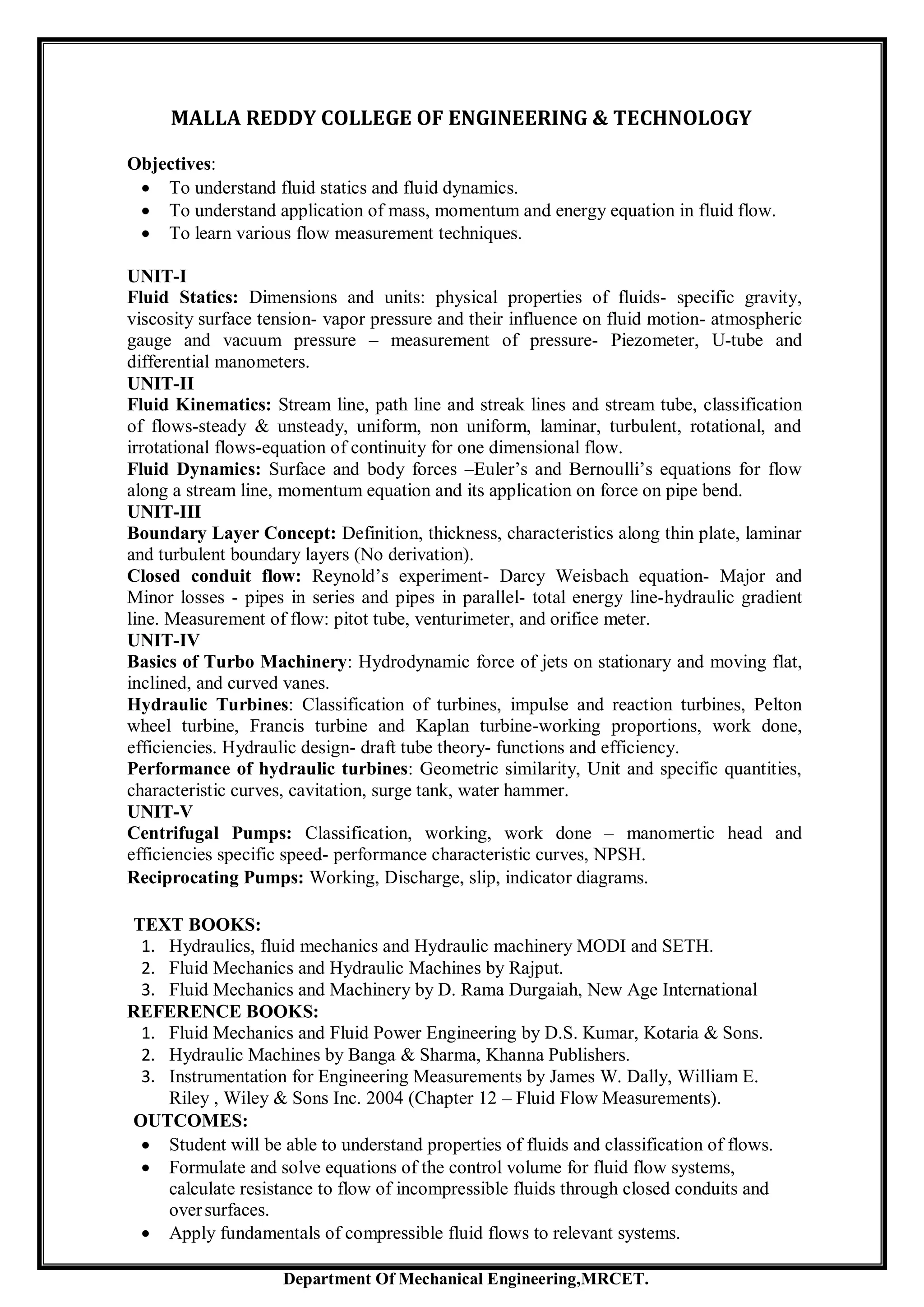 Department Of Mechanical Engineering,MRCET.
MALLA REDDY COLLEGE OF ENGINEERING & TECHNOLOGY
Objectives:
 To understand fluid statics and fluid dynamics.
 To understand application of mass, momentum and energy equation in fluid flow.
 To learn various flow measurement techniques.
UNIT-I
Fluid Statics: Dimensions and units: physical properties of fluids- specific gravity,
viscosity surface tension- vapor pressure and their influence on fluid motion- atmospheric
gauge and vacuum pressure – measurement of pressure- Piezometer, U-tube and
differential manometers.
UNIT-II
Fluid Kinematics: Stream line, path line and streak lines and stream tube, classification
of flows-steady & unsteady, uniform, non uniform, laminar, turbulent, rotational, and
irrotational flows-equation of continuity for one dimensional flow.
Fluid Dynamics: Surface and body forces –Euler’s and Bernoulli’s equations for flow
along a stream line, momentum equation and its application on force on pipe bend.
UNIT-III
Boundary Layer Concept: Definition, thickness, characteristics along thin plate, laminar
and turbulent boundary layers (No derivation).
Closed conduit flow: Reynold’s experiment- Darcy Weisbach equation- Major and
Minor losses - pipes in series and pipes in parallel- total energy line-hydraulic gradient
line. Measurement of flow: pitot tube, venturimeter, and orifice meter.
UNIT-IV
Basics of Turbo Machinery: Hydrodynamic force of jets on stationary and moving flat,
inclined, and curved vanes.
Hydraulic Turbines: Classification of turbines, impulse and reaction turbines, Pelton
wheel turbine, Francis turbine and Kaplan turbine-working proportions, work done,
efficiencies. Hydraulic design- draft tube theory- functions and efficiency.
Performance of hydraulic turbines: Geometric similarity, Unit and specific quantities,
characteristic curves, cavitation, surge tank, water hammer.
UNIT-V
Centrifugal Pumps: Classification, working, work done – manomertic head and
efficiencies specific speed- performance characteristic curves, NPSH.
Reciprocating Pumps: Working, Discharge, slip, indicator diagrams.
TEXT BOOKS:
1. Hydraulics, fluid mechanics and Hydraulic machinery MODI and SETH.
2. Fluid Mechanics and Hydraulic Machines by Rajput.
3. Fluid Mechanics and Machinery by D. Rama Durgaiah, New Age International
REFERENCE BOOKS:
1. Fluid Mechanics and Fluid Power Engineering by D.S. Kumar, Kotaria & Sons.
2. Hydraulic Machines by Banga & Sharma, Khanna Publishers.
3. Instrumentation for Engineering Measurements by James W. Dally, William E.
Riley , Wiley & Sons Inc. 2004 (Chapter 12 – Fluid Flow Measurements).
OUTCOMES:
 Student will be able to understand properties of fluids and classification of flows.
 Formulate and solve equations of the control volume for fluid flow systems,
calculate resistance to flow of incompressible fluids through closed conduits and
oversurfaces.
 Apply fundamentals of compressible fluid flows to relevant systems.
 